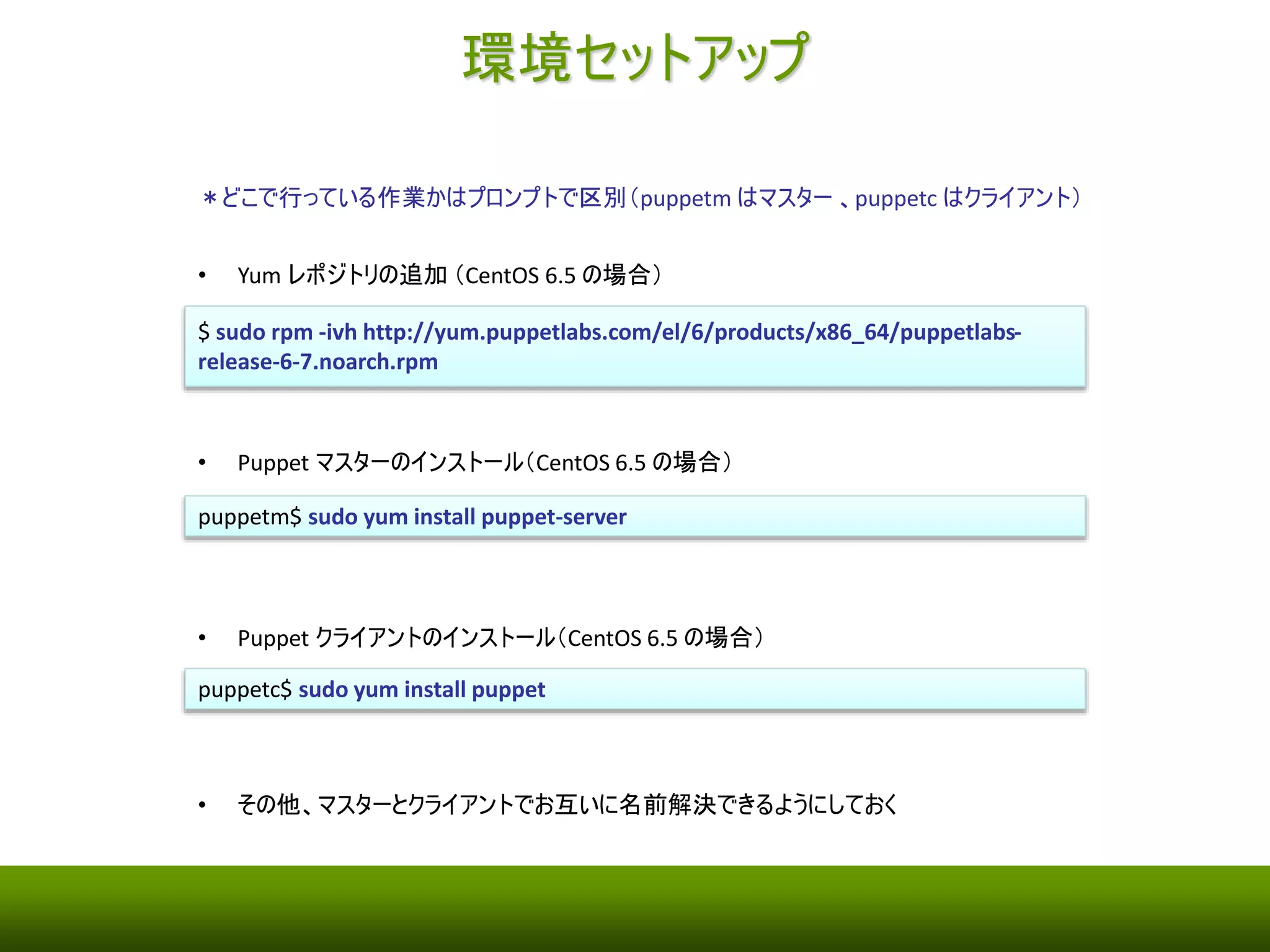 環境セットアップ 
＊どこで行っている作業かはプロンプトで区別（puppetm はマスター、puppetc はクライアント） 
• Yum レポジトリの追加（CentOS 6.5 の場合） 
$ sudo rpm -ivh http://yum.puppetlabs.com/el/6/products/x86_64/puppetlabs-release- 
6-7.noarch.rpm 
• Puppet マスターのインストール（CentOS 6.5 の場合） 
puppetm$ sudo yum install puppet-server 
• Puppet クライアントのインストール（CentOS 6.5 の場合） 
puppetc$ sudo yum install puppet 
• その他、マスターとクライアントでお互いに名前解決できるようにしておく 
 