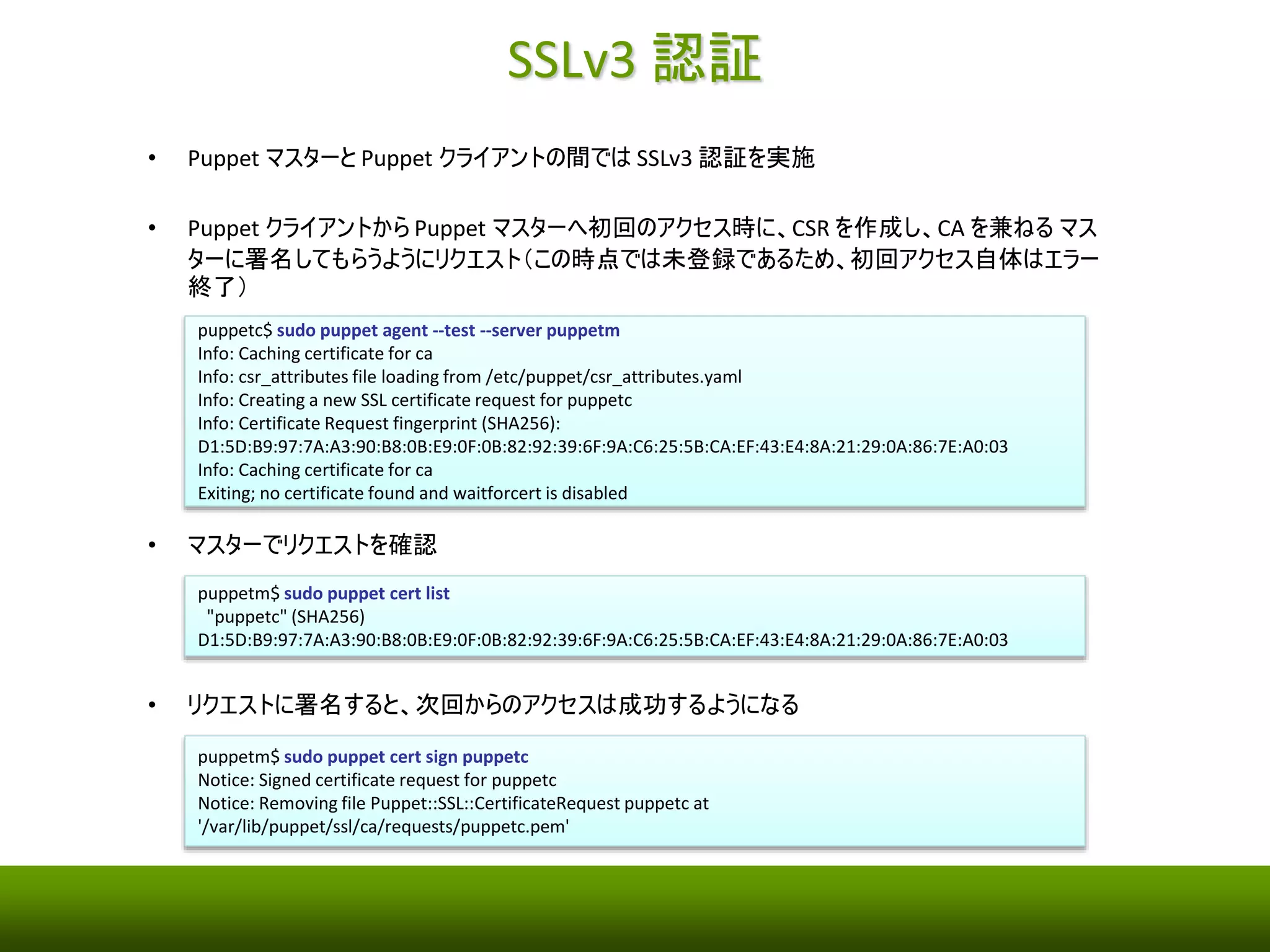 SSLv3 認証 
• Puppet マスターとPuppet クライアントの間ではSSLv3 認証を実施 
• Puppet クライアントからPuppet マスターへ初回のアクセス時に、CSR を作成し、CA を兼ねるマス 
ターに署名してもらうようにリクエスト（この時点では未登録であるため、初回アクセス自体はエラー 
終了） 
puppetc$ sudo puppet agent --test --server puppetm 
Info: Caching certificate for ca 
Info: csr_attributes file loading from /etc/puppet/csr_attributes.yaml 
Info: Creating a new SSL certificate request for puppetc 
Info: Certificate Request fingerprint (SHA256): 
D1:5D:B9:97:7A:A3:90:B8:0B:E9:0F:0B:82:92:39:6F:9A:C6:25:5B:CA:EF:43:E4:8A:21:29:0A:86:7E:A0:03 
Info: Caching certificate for ca 
Exiting; no certificate found and waitforcert is disabled 
• マスターでリクエストを確認 
puppetm$ sudo puppet cert list 
"puppetc" (SHA256) 
D1:5D:B9:97:7A:A3:90:B8:0B:E9:0F:0B:82:92:39:6F:9A:C6:25:5B:CA:EF:43:E4:8A:21:29:0A:86:7E:A0:03 
• リクエストに署名すると、次回からのアクセスは成功するようになる 
puppetm$ sudo puppet cert sign puppetc 
Notice: Signed certificate request for puppetc 
Notice: Removing file Puppet::SSL::CertificateRequest puppetc at 
'/var/lib/puppet/ssl/ca/requests/puppetc.pem' 
 