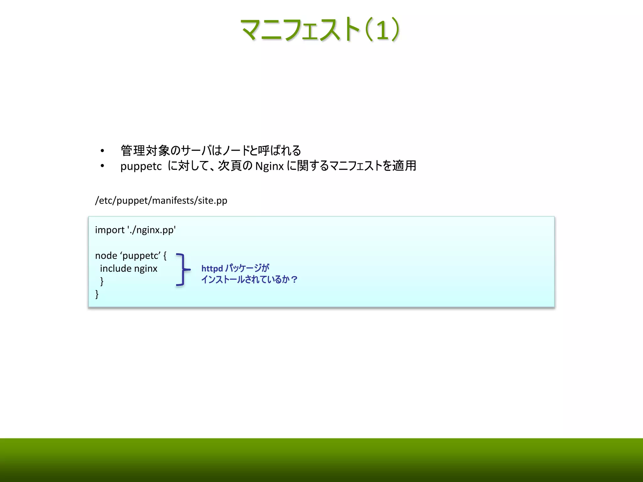 レシピ（2） 
• Nginx をインストールしてサービスを起動するマニフェストの例 
/etc/puppet/manifests/nginx.pp 
class nginx { 
yumrepo { 'nginx': 
descr => 'nginx yum repository', 
baseurl => 'http://nginx.org/packages/centos/6/$basearch/', 
enabled => 1, 
gpgcheck => 0, 
} 
package { 'nginx': 
ensure => installed, 
require => Yumrepo['nginx'], 
} 
$port = 80 
file { '/etc/nginx/nginx.conf': 
ensure => present, 
owner => 'root', 
group => 'root', 
mode => '0644', 
content => template('/etc/puppet/manifests/nginx.conf.erb'), 
require => Package['nginx'], 
notify => Service['nginx'], 
} 
service { 'nginx': 
enable => true, 
ensure => running, 
hasrestart => true, 
require => File['/etc/nginx/nginx.conf'], 
} 
} 
Nginx 用のYum レポジトリの設定 
上記のYum レポジトリからNginx をインストール 
Nginx の設定ファイル(/etc/nginx.conf)の作成 
コンテンツとして、テンプレート(nginx.conf.erb) 
を指定している 
Nginx サービスの起動 
テンプレートに渡す変数 
 