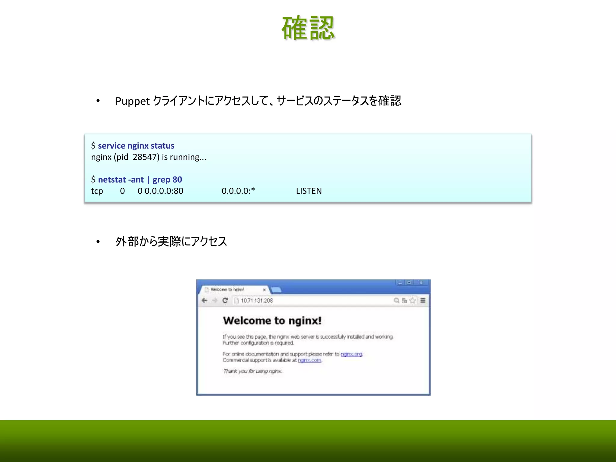 確認 
• Puppet クライアントにアクセスして、サービスのステータスを確認 
$ service nginx status 
nginx (pid 28547) is running... 
$ netstat -ant | grep 80 
tcp 0 0 0.0.0.0:80 0.0.0.0:* LISTEN 
• 外部から実際にアクセス 
 