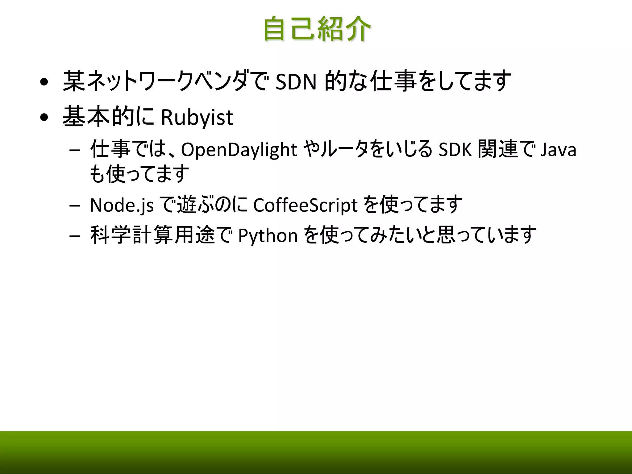 自己紹介 
• 某ネットワークベンダでSDN 的な仕事をしてます 
• 基本的にRubyist 
– 仕事では、OpenDaylight やルータをいじるSDK 関連でJava 
も使ってます 
– Node.js で遊ぶのにCoffeeScript を使ってます 
– 科学計算用途でPython を使ってみたいと思っています 
 
