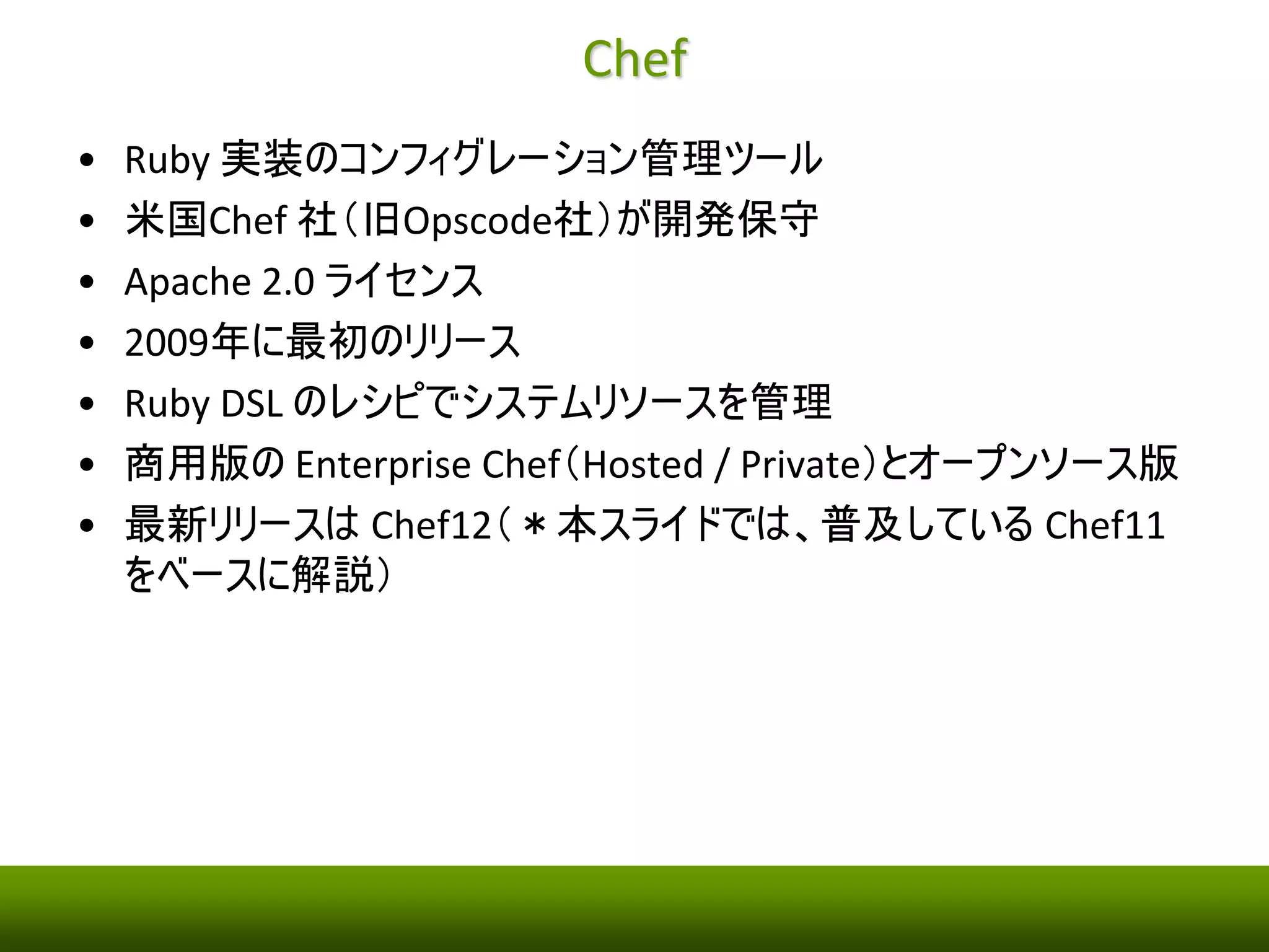 Chef 
• Ruby 実装のコンフィグレーション管理ツール 
• 米国Chef 社（旧Opscode社）が開発保守 
• Apache 2.0 ライセンス 
• 2009年に最初のリリース 
• Ruby DSL のレシピでシステムリソースを管理 
• 商用版のEnterprise Chef（Hosted / Private）とオープンソース版 
• 最新リリースはChef12（＊本スライドでは、普及しているChef11 
をベースに解説） 
 