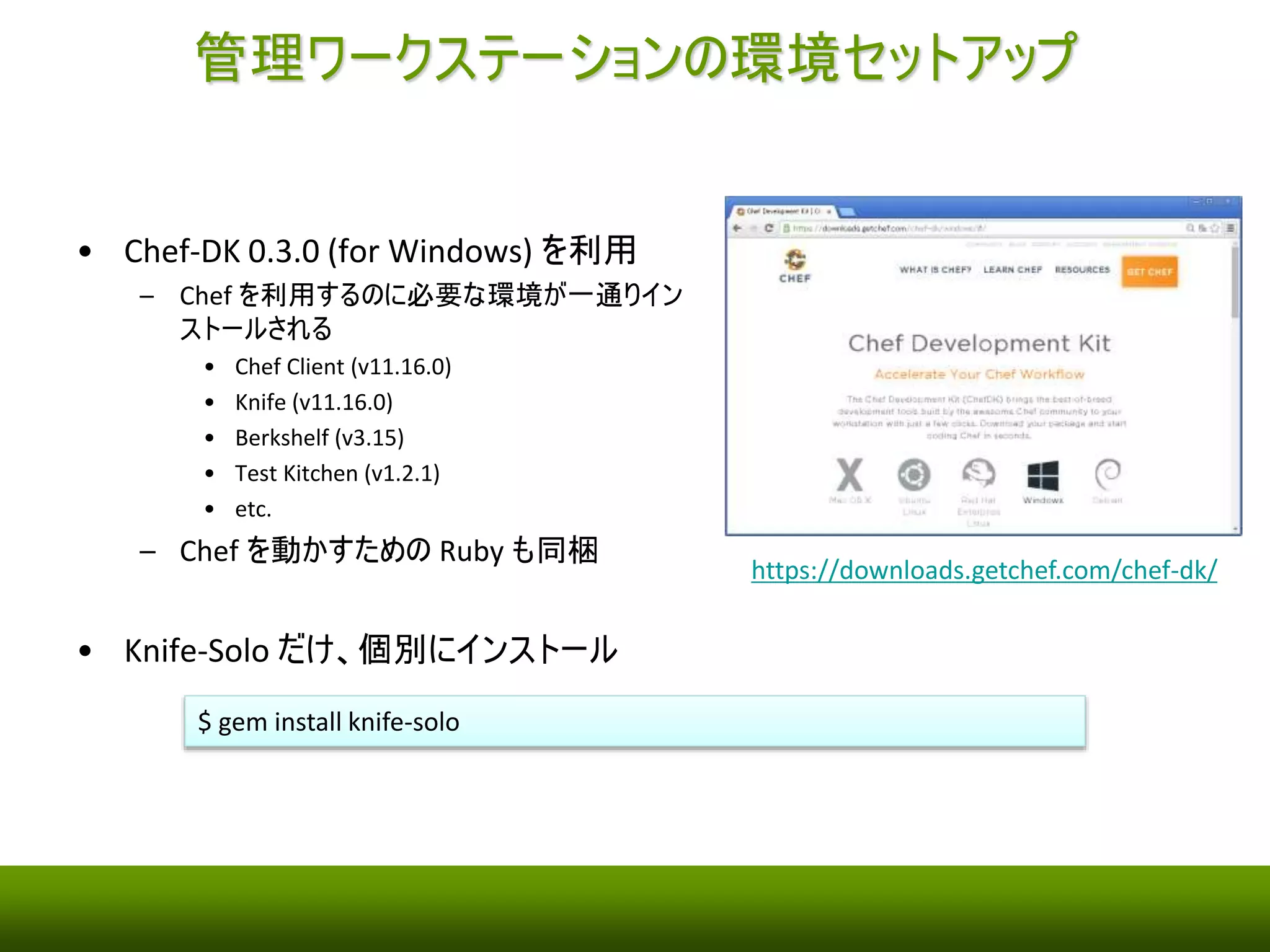 管理ワークステーションの環境セットアップ 
• Chef-DK 0.3.0 (for Windows) を利用 
– Chef を利用するのに必要な環境が一通り 
インストールされる 
• Chef Client (v11.16.0) 
• Knife (v11.16.0) 
• Berkshelf (v3.15) 
• Test Kitchen (v1.2.1) 
• etc. 
– Chef を動かすためのRuby も同梱 
• Knife-Solo だけ、個別にインストール 
$ gem install knife-solo 
https://downloads.getchef.com/chef-dk/ 
 