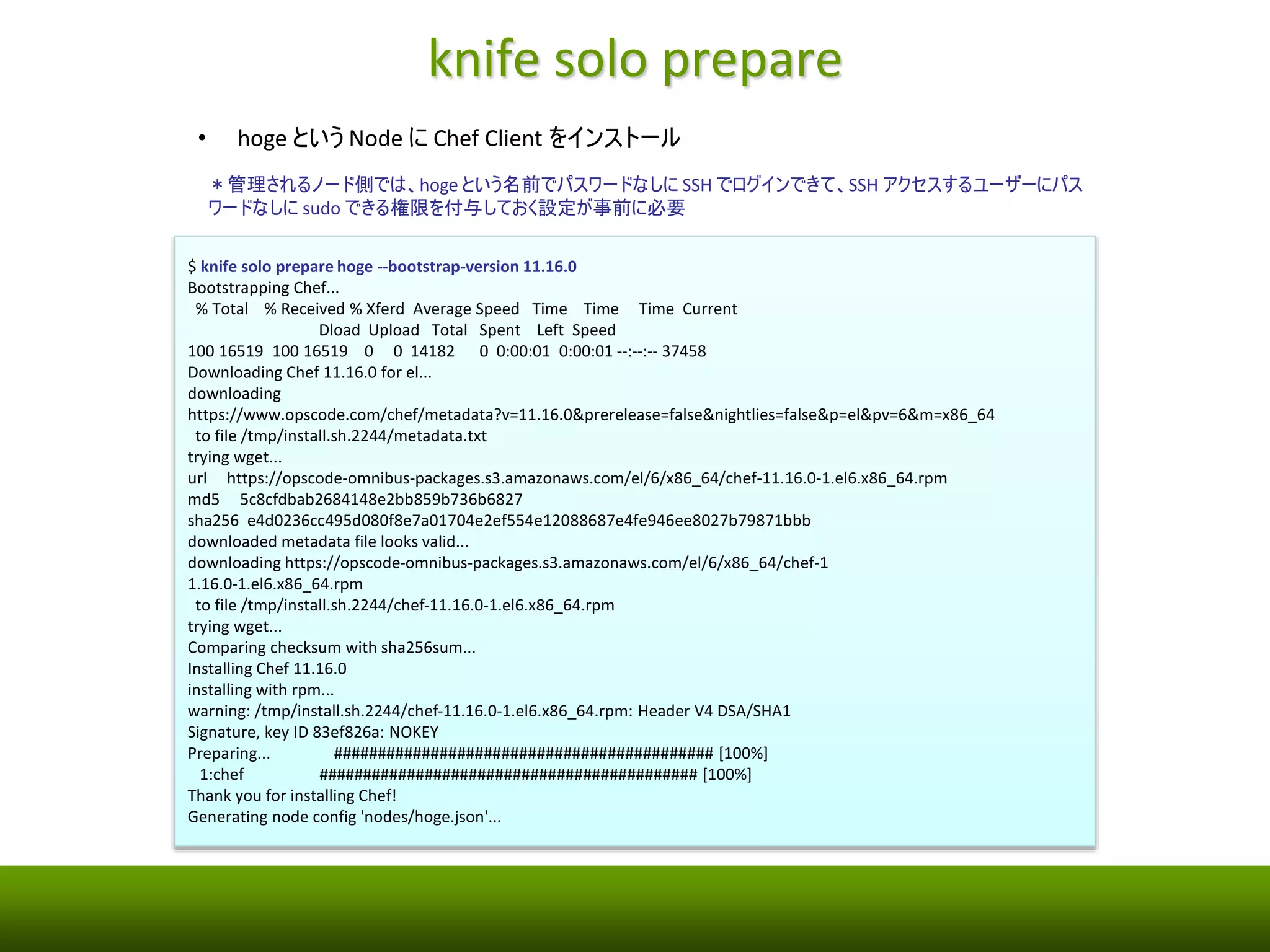 knife solo prepare 
• hoge というNode にChef Client をインストール 
＊管理されるノード側では、hoge という名前でパスワードなしにSSH でログインできて、SSH アクセスするユーザーにパス 
ワードなしにsudo できる権限を付与しておく設定が事前に必要 
$ knife solo prepare hoge --bootstrap-version 11.16.0 
Bootstrapping Chef... 
% Total % Received % Xferd Average Speed Time Time Time Current 
Dload Upload Total Spent Left Speed 
100 16519 100 16519 0 0 14182 0 0:00:01 0:00:01 --:--:-- 37458 
Downloading Chef 11.16.0 for el... 
downloading 
https://www.opscode.com/chef/metadata?v=11.16.0&prerelease=false&nightlies=false&p=el&pv=6&m=x86_64 
to file /tmp/install.sh.2244/metadata.txt 
trying wget... 
url https://opscode-omnibus-packages.s3.amazonaws.com/el/6/x86_64/chef-11.16.0-1.el6.x86_64.rpm 
md5 5c8cfdbab2684148e2bb859b736b6827 
sha256 e4d0236cc495d080f8e7a01704e2ef554e12088687e4fe946ee8027b79871bbb 
downloaded metadata file looks valid... 
downloading https://opscode-omnibus-packages.s3.amazonaws.com/el/6/x86_64/chef-1 
1.16.0-1.el6.x86_64.rpm 
to file /tmp/install.sh.2244/chef-11.16.0-1.el6.x86_64.rpm 
trying wget... 
Comparing checksum with sha256sum... 
Installing Chef 11.16.0 
installing with rpm... 
warning: /tmp/install.sh.2244/chef-11.16.0-1.el6.x86_64.rpm: Header V4 DSA/SHA1 
Signature, key ID 83ef826a: NOKEY 
Preparing... ########################################### [100%] 
1:chef ########################################### [100%] 
Thank you for installing Chef! 
Generating node config 'nodes/hoge.json'... 
 