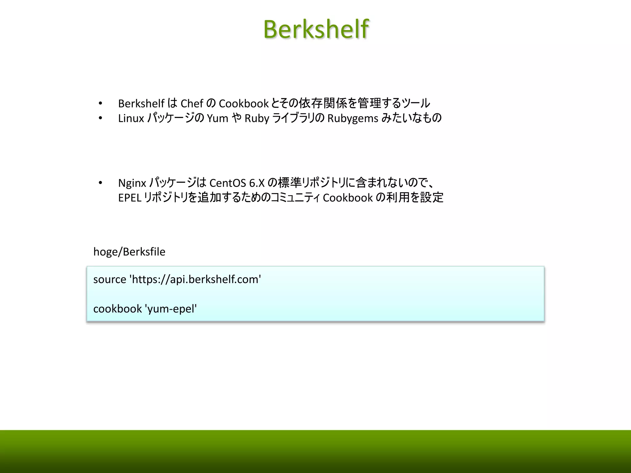Berkshelf 
• Berkshelf はChef のCookbook とその依存関係を管理するユーティリティ 
• Linux パッケージ管理のYum やRuby ライブラリ管理のRubygems みたいなもの 
• Nginx パッケージはCentOS 6.X の標準リポジトリに含まれないので、 
EPEL リポジトリを追加するためのコミュニティCookbook の利用を設定 
hoge/Berksfile 
source 'https://api.berkshelf.com' 
cookbook 'yum-epel' 
 