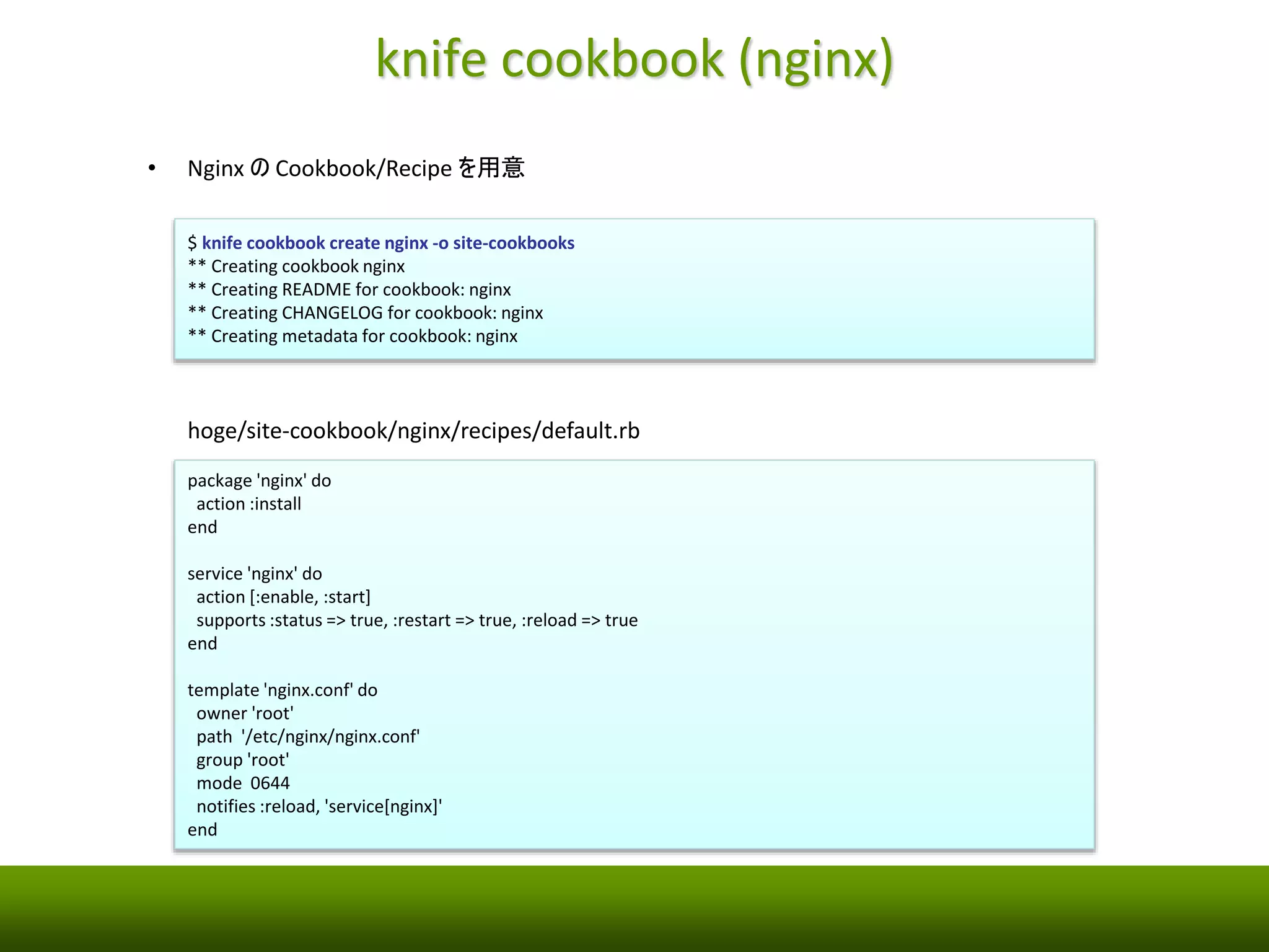 knife cookbook (nginx) 
• Nginx のCookbook/Recipe を用意 
$ knife cookbook create nginx -o site-cookbooks 
** Creating cookbook nginx 
** Creating README for cookbook: nginx 
** Creating CHANGELOG for cookbook: nginx 
** Creating metadata for cookbook: nginx 
hoge/site-cookbook/nginx/recipes/default.rb 
package 'nginx' do 
action :install 
end 
service 'nginx' do 
action [:enable, :start] 
supports :status => true, :restart => true, :reload => true 
end 
template 'nginx.conf' do 
owner 'root' 
path '/etc/nginx/nginx.conf' 
group 'root' 
mode 0644 
notifies :reload, 'service[nginx]' 
end 
 