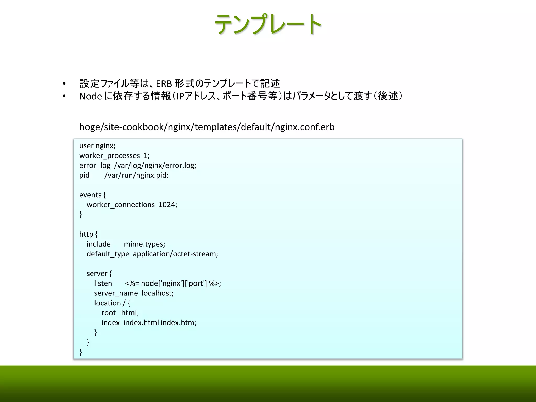 テンプレート 
• Nginx の設定ファイル（nginx.conf）は、ERB 形式のテンプレートに記述 
• 個々の管理対象サーバに依存する情報（IPアドレス、ポート番号等）はパラメータとして渡す（後述） 
hoge/site-cookbook/nginx/templates/default/nginx.conf.erb 
user nginx; 
worker_processes 1; 
error_log /var/log/nginx/error.log; 
pid /var/run/nginx.pid; 
events { 
worker_connections 1024; 
} 
http { 
include mime.types; 
default_type application/octet-stream; 
server { 
listen <%= node['nginx']['port'] %>; 
server_name localhost; 
location / { 
root html; 
index index.html index.htm; 
} 
} 
} 
 