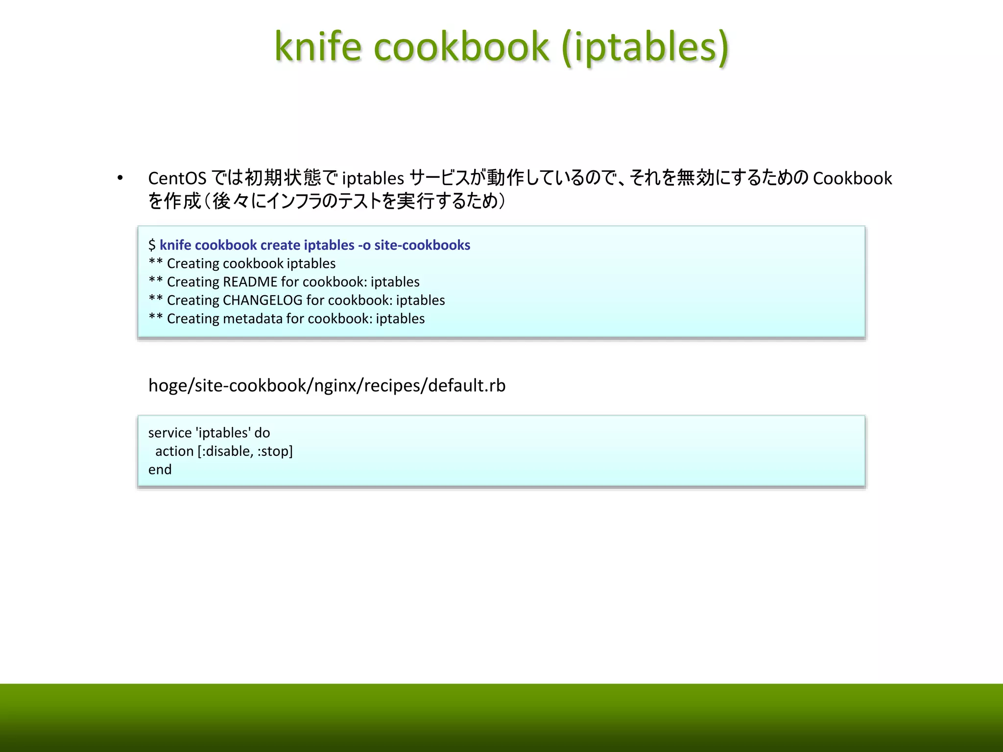 knife cookbook (iptables) 
• CentOS では初期状態でiptables サービスが動作しているので、それを無効にするためのCookbook 
を作成（後々にインフラのテストを実行するため） 
$ knife cookbook create iptables -o site-cookbooks 
** Creating cookbook iptables 
** Creating README for cookbook: iptables 
** Creating CHANGELOG for cookbook: iptables 
** Creating metadata for cookbook: iptables 
hoge/site-cookbook/nginx/recipes/default.rb 
service 'iptables' do 
action [:disable, :stop] 
end 
 