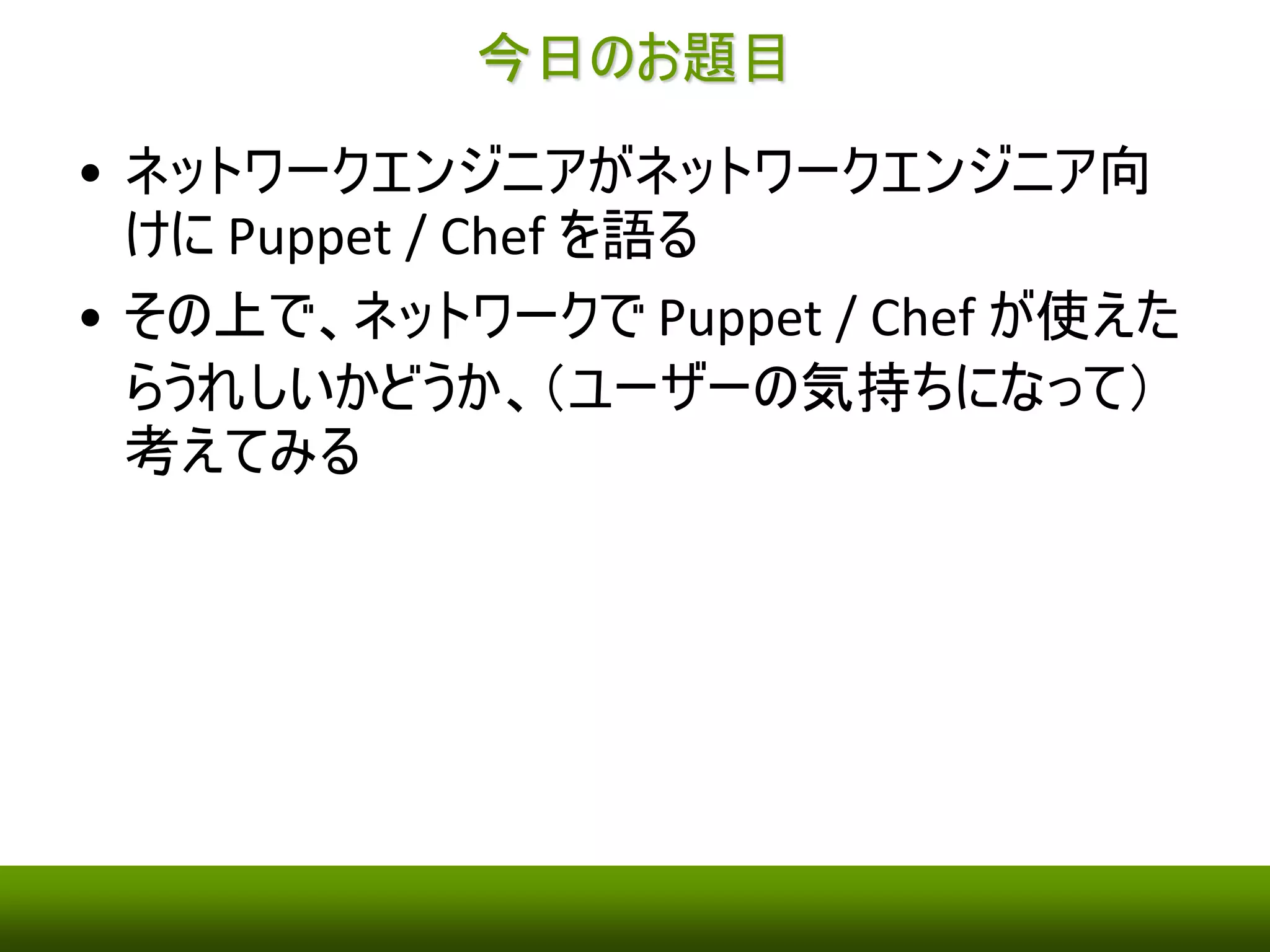 今日のお題目 
• ネットワークエンジニアがネットワークエンジニア向 
けにPuppet / Chef を語る 
• その上で、ネットワークでPuppet / Chef が使えた 
らうれしいかどうか、（ユーザーの気持ちになって） 
考えてみる 
 