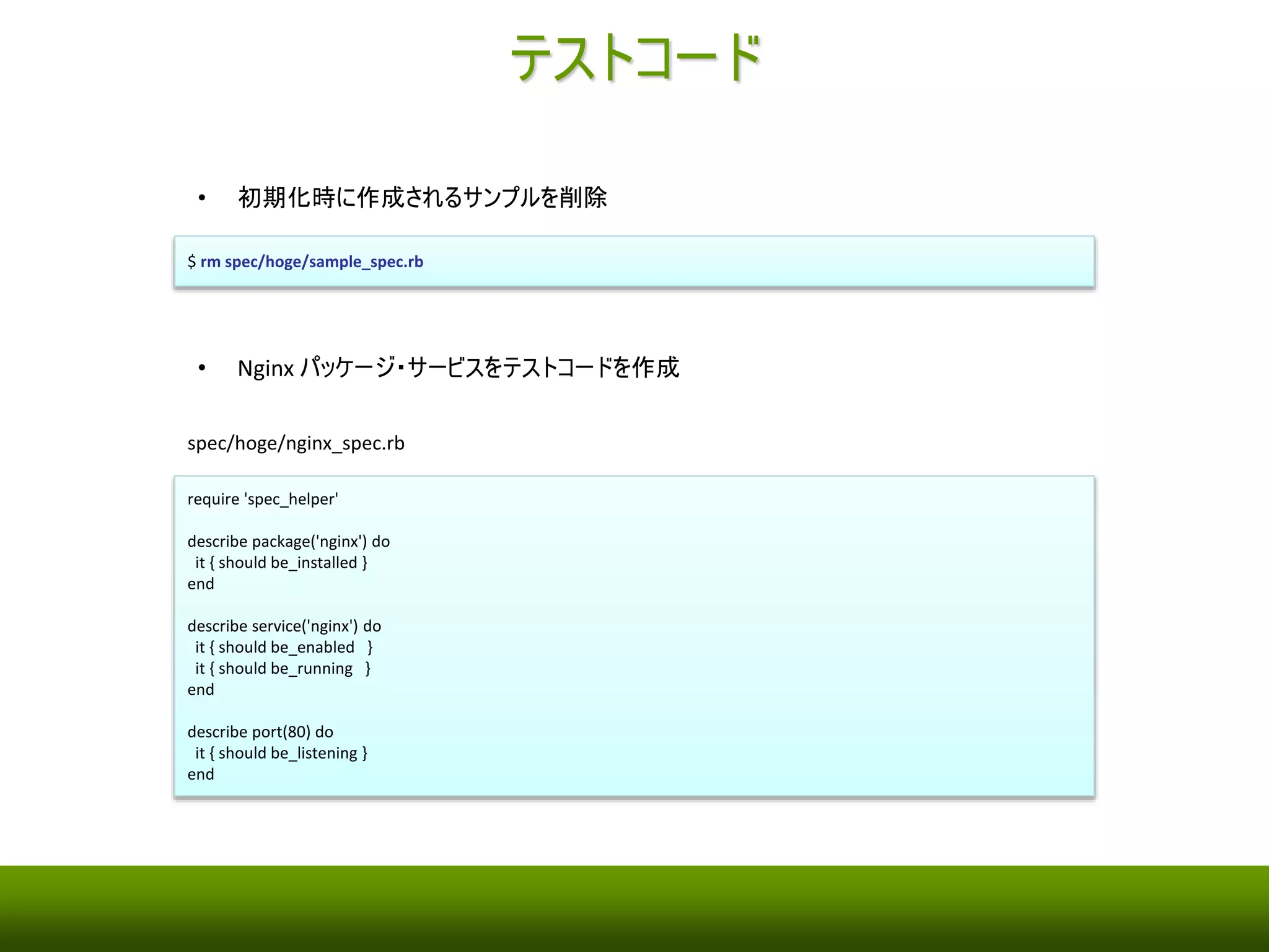 Serverspec のインストールおよび初期化 
• Serverspec をインストール 
$ gem install serverspec 
• Serverspec の初期化 
$ serverspec-init 
Select OS type: 
1) UN*X 
2) Windows 
Select number: 1 
Select a backend type: 
1) SSH 
2) Exec (local) 
Select number: 1 
Vagrant instance y/n: n 
Input target host name: hoge 
+ spec/ 
+ spec/hoge/ 
+ spec/hoge/sample_spec.rb 
+ spec/spec_helper.rb 
+ Rakefile 
+ .rspec 
 