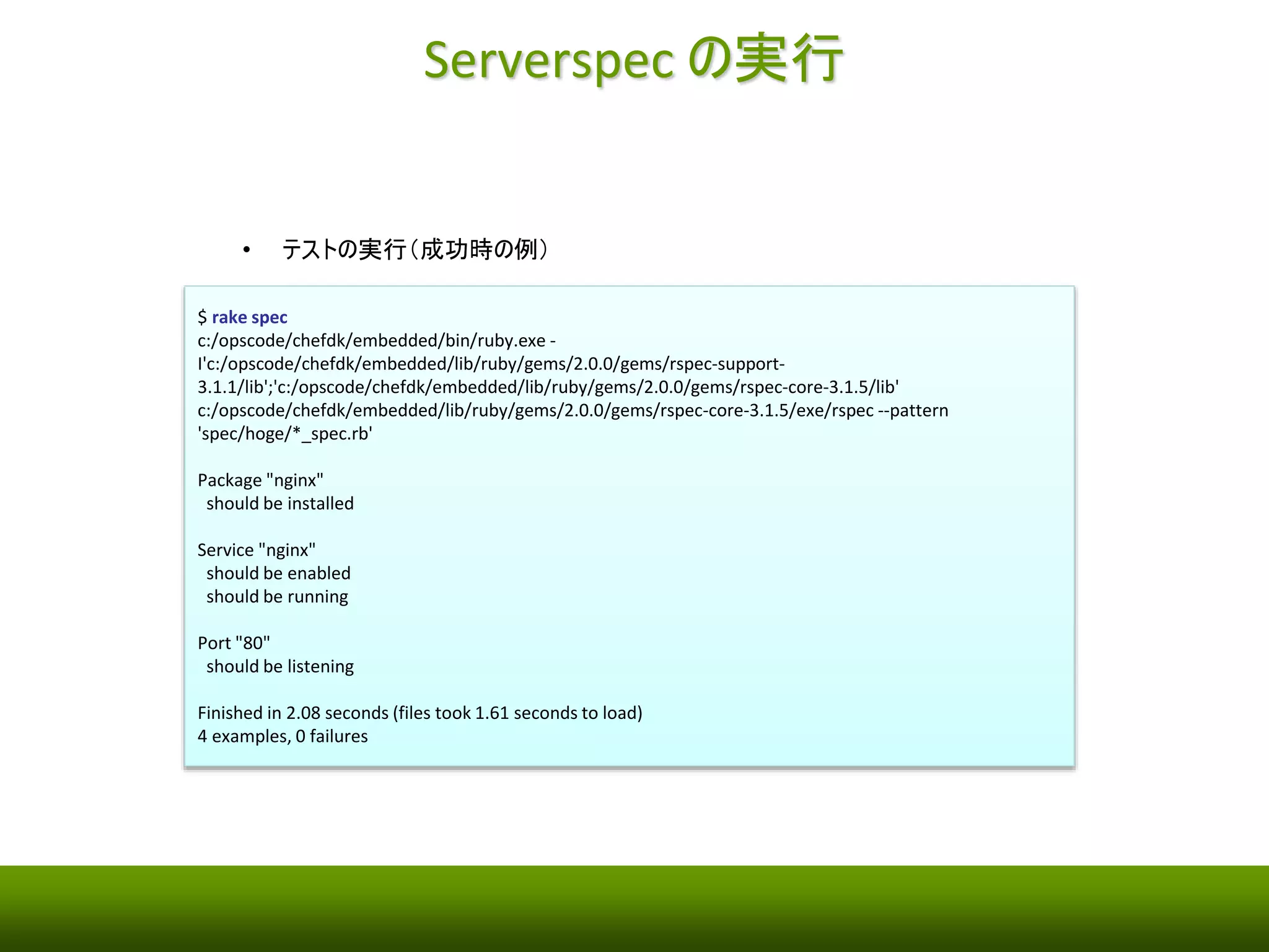 テストコード 
• 初期化時に作成されるサンプルを削除 
$ rm spec/hoge/sample_spec.rb 
• Nginx パッケージ・サービスをテストコードを作成 
spec/hoge/nginx_spec.rb 
require 'spec_helper' 
describe package('nginx') do 
it { should be_installed } 
end 
describe service('nginx') do 
it { should be_enabled } 
it { should be_running } 
end 
describe port(80) do 
it { should be_listening } 
end 
 