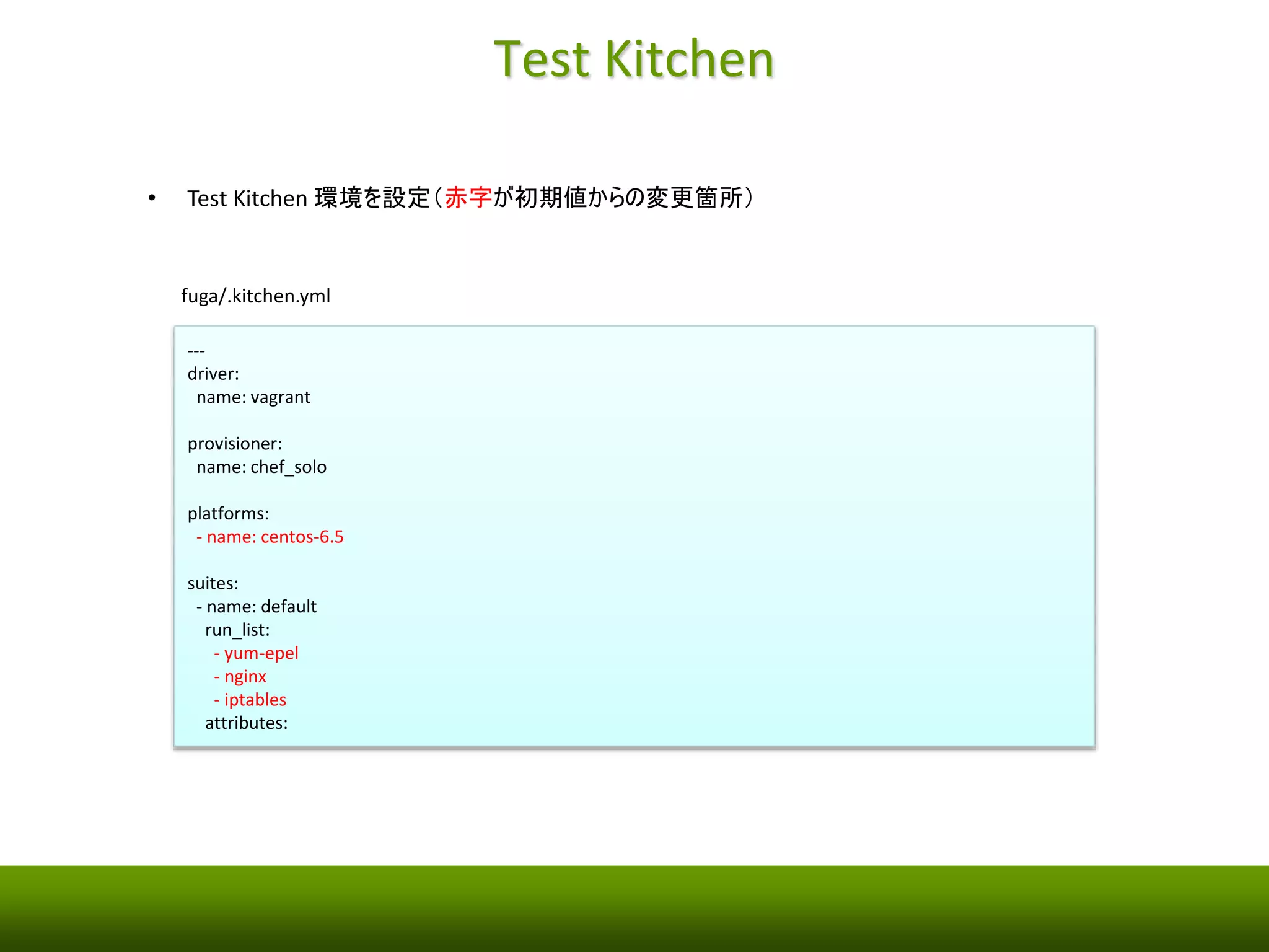 Test Kitchen の初期化 
• 作業ディレクトリの作成（hoge/ とfuga/ は同じ階層） 
$ mkdir fuga 
$ cd fuga/ 
• Test Kitchen環境を初期化 
$ kitchen init 
create .kitchen.yml 
create test/integration/default 
run gem install kitchen-vagrant from "." 
Successfully installed kitchen-vagrant-0.15.0 
Parsing documentation for kitchen-vagrant-0.15.0 
Done installing documentation for kitchen-vagrant after 0 seconds 
1 gem installed 
 