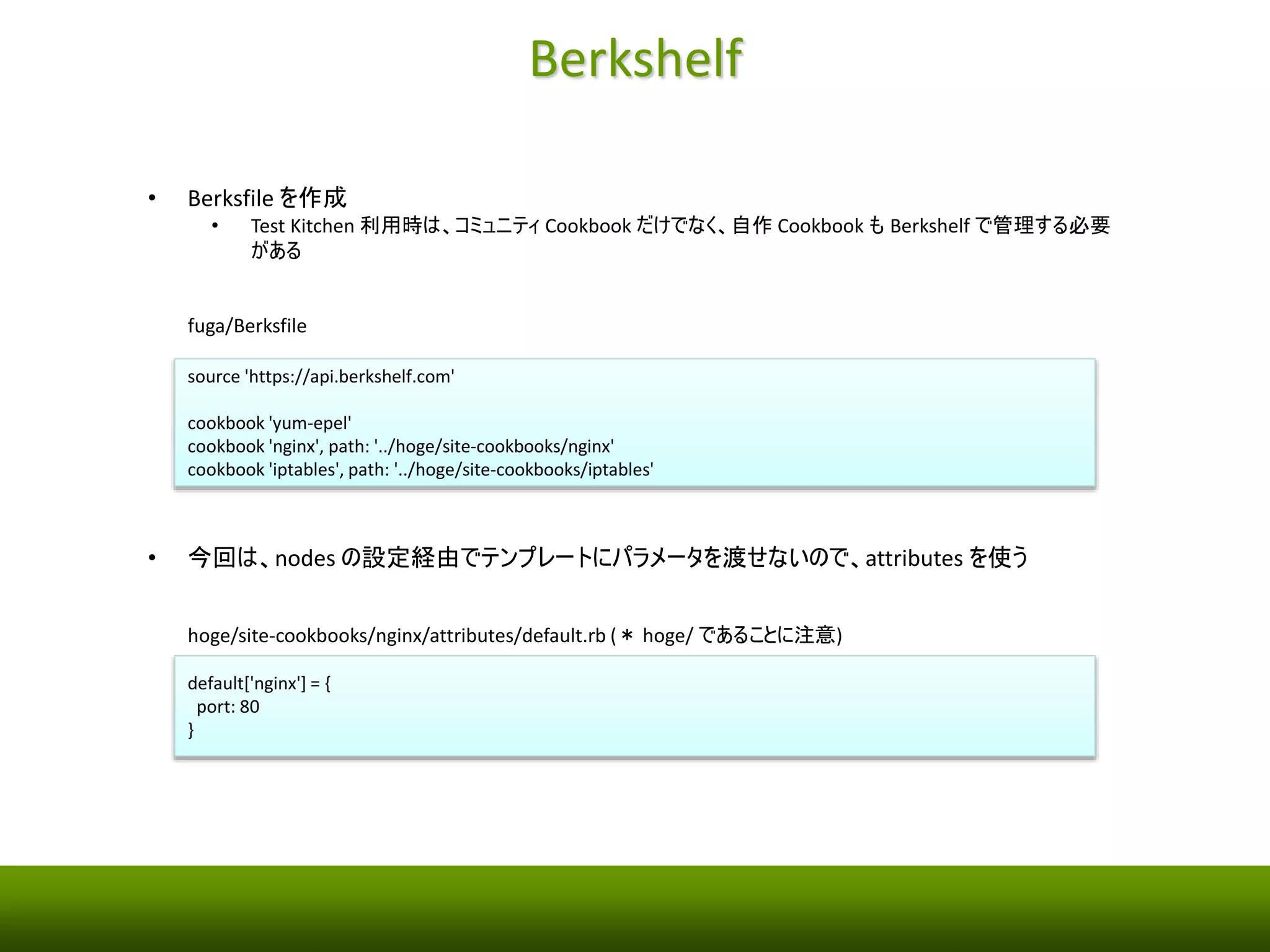 Test Kitchen 
• Test Kitchen 環境を設定（赤字が初期値からの変更箇所） 
fuga/.kitchen.yml 
--- 
driver: 
name: vagrant 
provisioner: 
name: chef_solo 
platforms: 
- name: centos-6.5 
suites: 
- name: default 
run_list: 
- yum-epel 
- nginx 
- iptables 
attributes: 
 