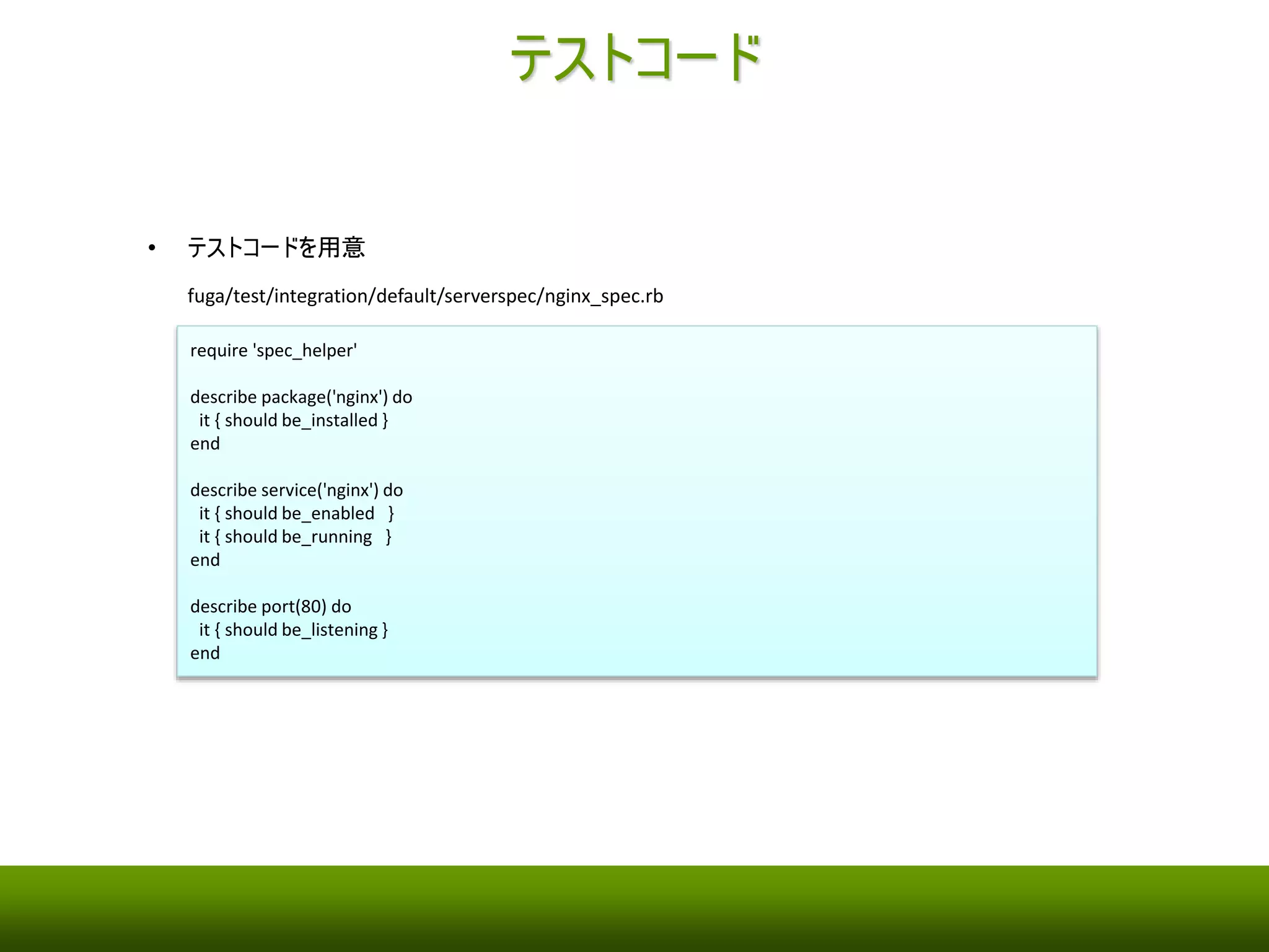 Berkshelf 
• Berksfile を作成 
• Test Kitchen 利用時は、コミュニティCookbook だけでなく、自作Cookbook もBerkshelf で管理する必要 
がある 
fuga/Berksfile 
source 'https://api.berkshelf.com' 
cookbook 'yum-epel' 
cookbook 'nginx', path: '../hoge/site-cookbooks/nginx' 
cookbook 'iptables', path: '../hoge/site-cookbooks/iptables' 
• 今回は、nodes の設定経由でテンプレートにパラメータを渡せないので、attributes を使う 
hoge/site-cookbooks/nginx/attributes/default.rb (＊ hoge/ であることに注意) 
default['nginx'] = { 
port: 80 
} 
 