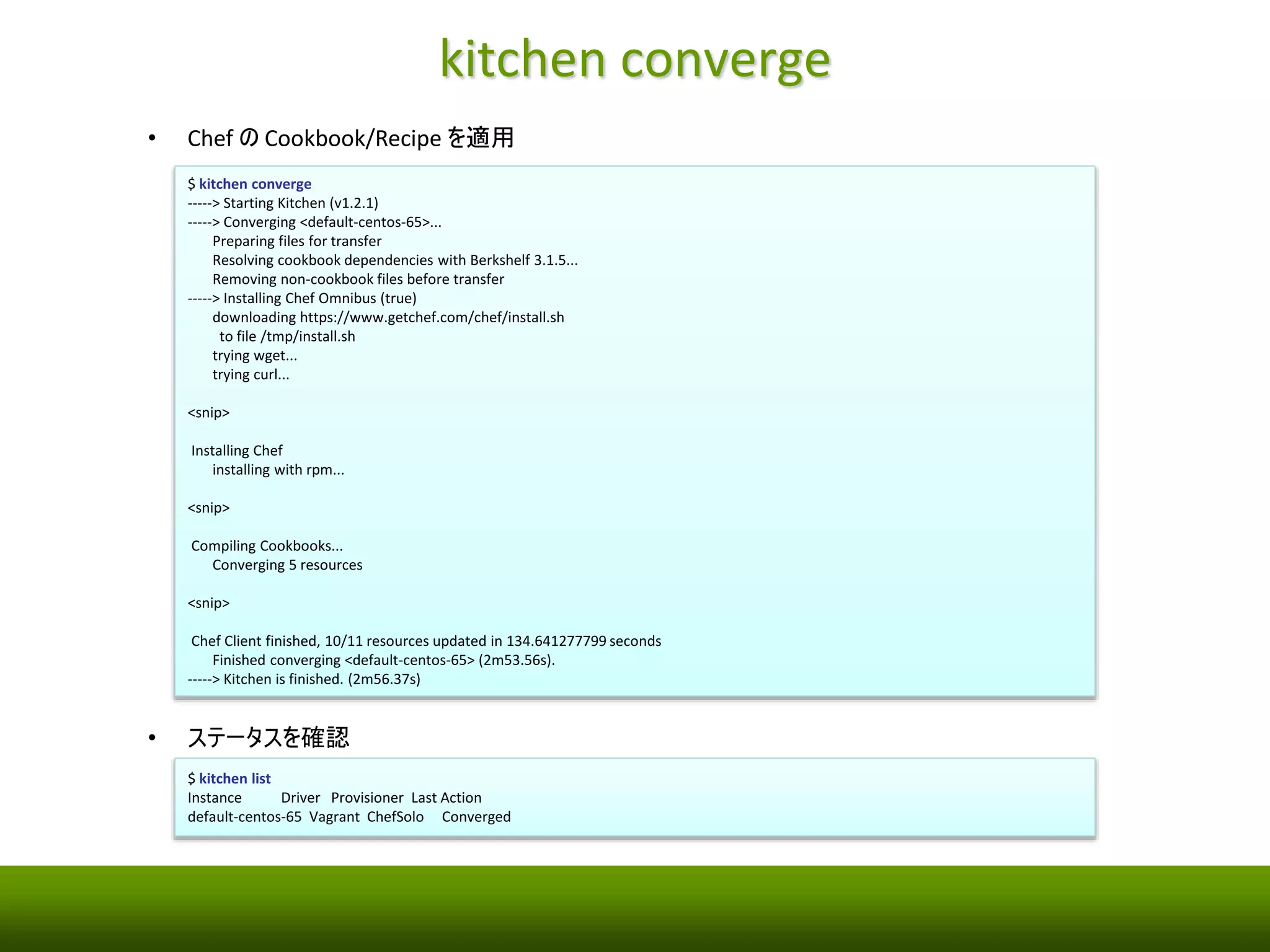 kitchen create 
• テスト用のVM を起動 
$ kitchen create 
-----> Starting Kitchen (v1.2.1) 
-----> Creating <default-centos-65>... 
Bringing machine 'default' up with 'virtualbox' provider... 
==> default: Importing base box 'opscode-centos-6.5'... 
==> default: Matching MAC address for NAT networking... 
==> default: Setting the name of the VM: default-centos-65_default_1413889162414_90686 
==> default: Clearing any previously set network interfaces... 
==> default: Preparing network interfaces based on configuration... 
default: Adapter 1: nat 
==> default: Forwarding ports... 
default: 22 => 2222 (adapter 1) 
==> default: Booting VM... 
==> default: Waiting for machine to boot. This may take a few minutes... 
default: SSH address: 127.0.0.1:2222 
default: SSH username: vagrant 
default: SSH auth method: private key 
default: Warning: Connection timeout. Retrying... 
default: Warning: Remote connection disconnect. Retrying... 
==> default: Machine booted and ready! 
==> default: Checking for guest additions in VM... 
==> default: Setting hostname... 
==> default: Machine not provisioning because `--no-provision` is specified. 
Vagrant instance <default-centos-65> created. 
Finished creating <default-centos-65> (0m52.44s). 
-----> Kitchen is finished. (0m53.07s) 
• ステータスを確認 
$ kitchen list 
Instance Driver Provisioner Last Action 
default-centos-65 Vagrant ChefSolo Created 
 