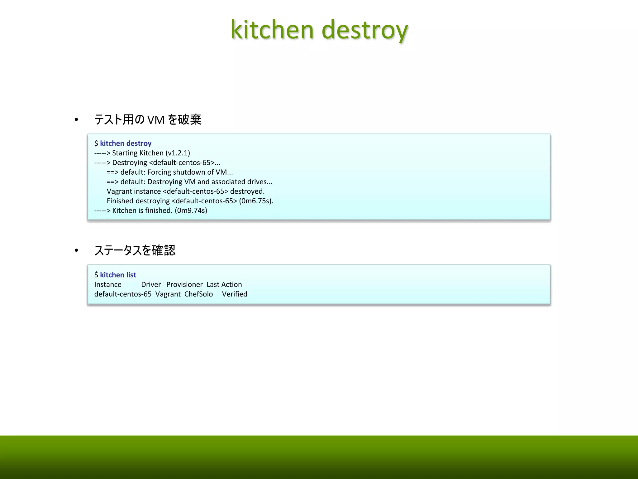 kitchen verify 
• テストを実行 
$ kitchen verify 
-----> Starting Kitchen (v1.2.1) 
-----> Verifying <default-centos-65>... 
Removing /tmp/busser/suites/serverspec 
Uploading /tmp/busser/suites/serverspec/nginx_spec.rb (mode=0644) 
-----> Running serverspec test suite 
/opt/chef/embedded/bin/ruby -I/tmp/busser/suites/serverspec -I/tmp/busser 
/gems/gems/rspec-support-3.1.2/lib:/tmp/busser/gems/gems/rspec-core-3.1.7/lib /o 
pt/chef/embedded/bin/rspec --pattern /tmp/busser/suites/serverspec/**/*_spec. 
rb --color --format documentation --default-path /tmp/busser/suites/serverspec 
Package "nginx" 
should be installed 
Service "nginx" 
should be enabled 
should be running 
Port "80" 
should be listening 
Finished in 0.1954 seconds (files took 0.31729 seconds to load) 
4 examples, 0 failures 
Finished verifying <default-centos-65> (0m1.89s). 
-----> Kitchen is finished. (0m4.71s) 
• ステータスを確認 
$ kitchen list 
Instance Driver Provisioner Last Action 
default-centos-65 Vagrant ChefSolo Verified 
 