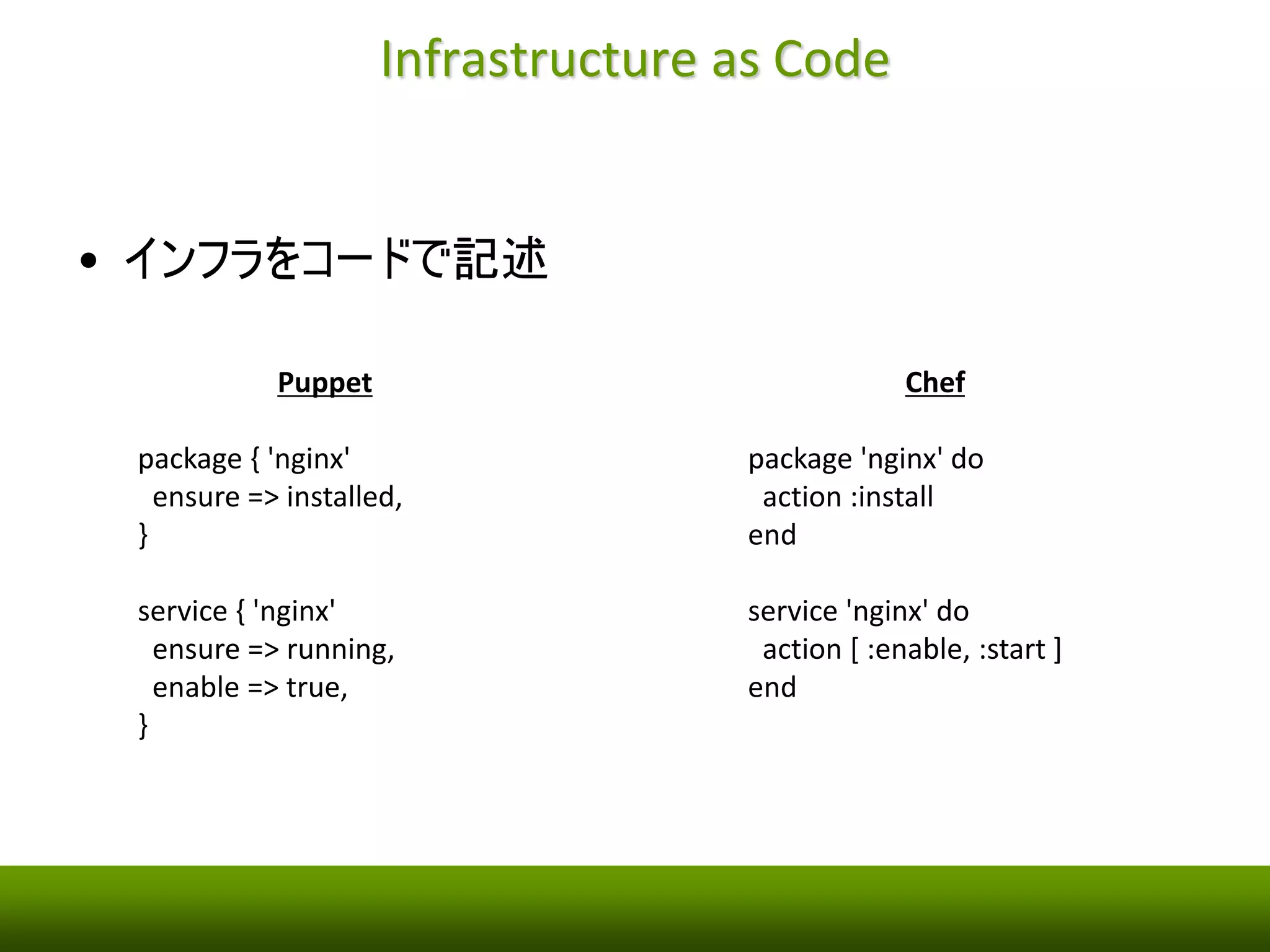 Infrastructure as Code 
• インフラをコードで記述 
Puppet 
package { 'nginx' 
ensure => installed, 
} 
service { 'nginx' 
ensure => running, 
enable => true, 
} 
Chef 
package 'nginx' do 
action :install 
end 
service 'nginx' do 
action [ :enable, :start ] 
end 
 