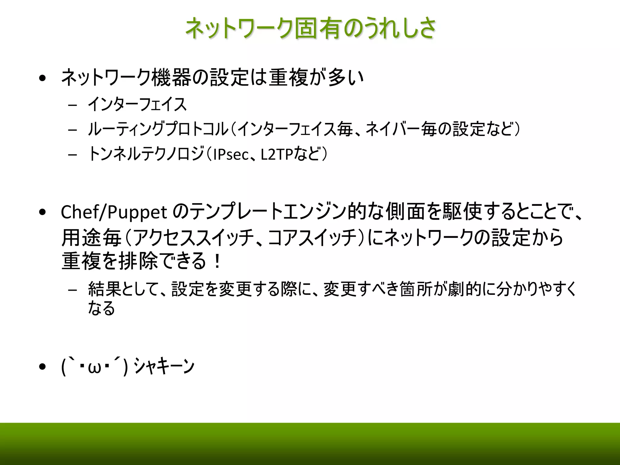 ネットワークでPuppet/Chef が使えたら、、、 
• 「インフラの構成を自動化」の観点 
– そこそこ、うれしいかな。。。（特にサーバもChef/Puppet で管理している場 
合） 
• 「インフラの状態をコード化」の観点 
– バージョン管理はできる 
– 簡単にテストする環境およびツールがそろっていない 
• せっかく、Chef/Puppet で行った設定をTCL/Expect 経由で取得したshow コ 
マンドの結果を正規表現で解析したくない、、、 
• そもそも、Vagrant やDocker のように簡単にテスト用のSandBox を用意でき 
ない、、、 
• 原理的に不可能なわけではないので、ベンダーさんの頑張りに期待 
• (´・ω・`) ｼｮﾎﾞｰﾝ 
 