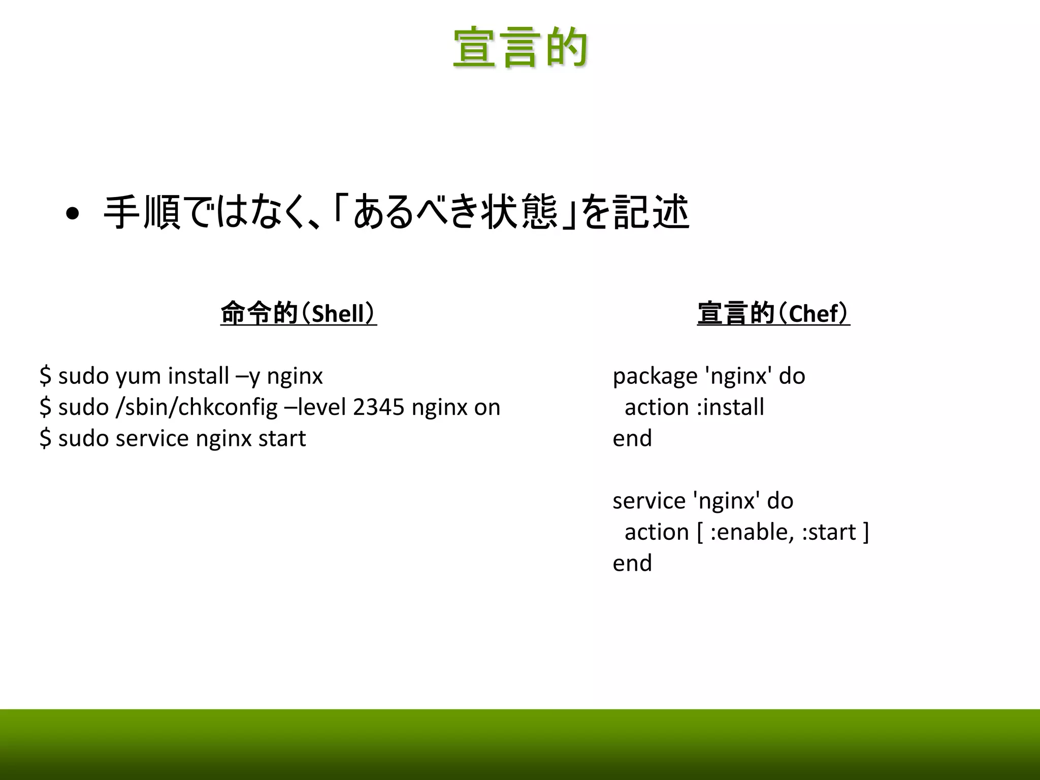 宣言的 
• 手順ではなく、「あるべき状態」を記述 
命令的（Shell） 
$ sudo yum install –y nginx 
$ sudo /sbin/chkconfig –level 2345 nginx on 
$ sudo service nginx start 
宣言的（Chef） 
package 'nginx' do 
action :install 
end 
service 'nginx' do 
action [ :enable, :start ] 
end 
 