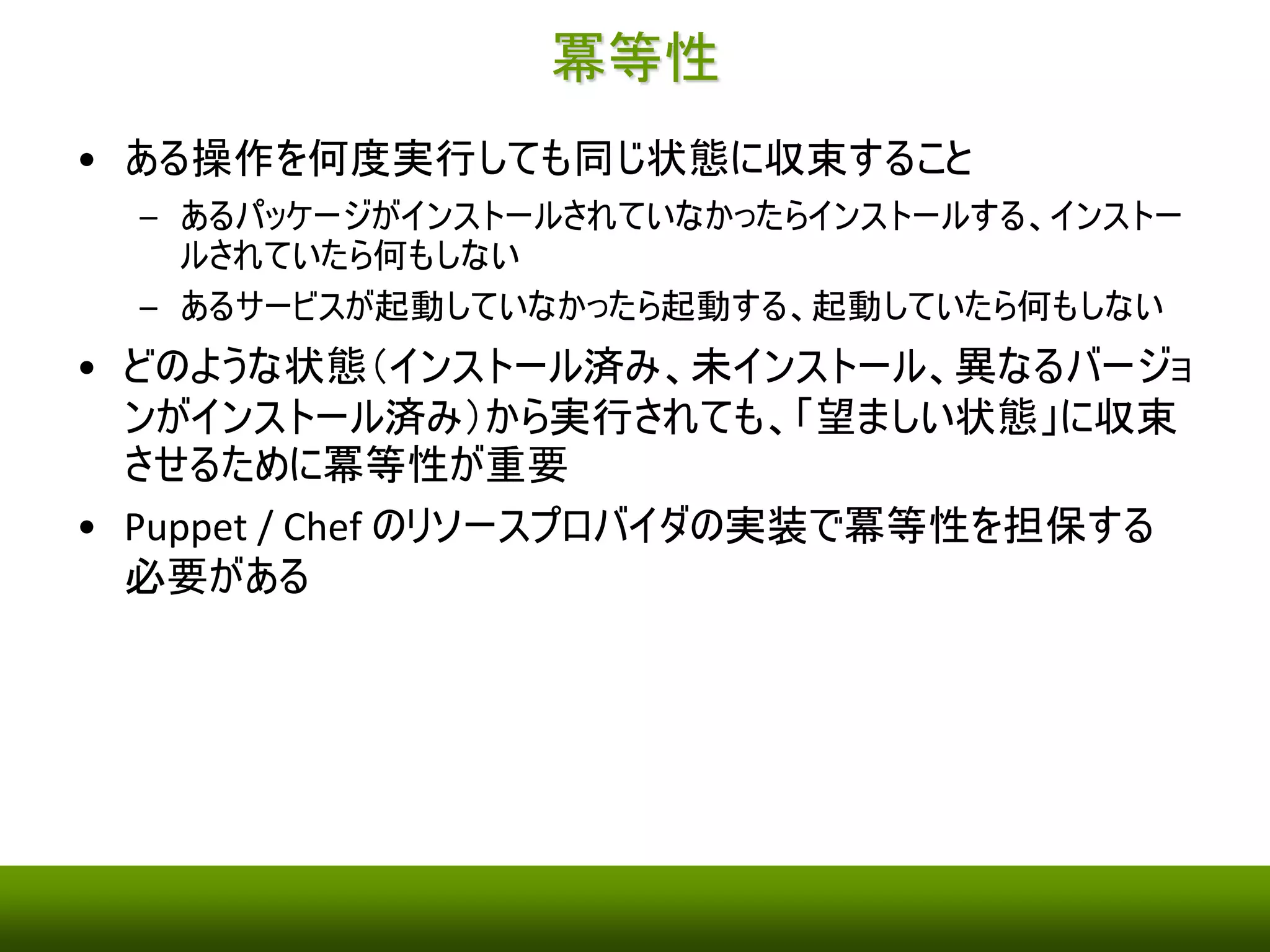 冪等性 
• ある操作を何度実行しても同じ状態に収束すること 
– あるパッケージがインストールされていなかったらインストールする、インストー 
ルされていたら何もしない 
– あるサービスが起動していなかったら起動する、起動していたら何もしない 
• どのような状態（インストール済み、未インストール、異なるバージョ 
ンがインストール済み）から実行されても、「望ましい状態」に収束 
させるために冪等性が重要 
• Puppet / Chef のリソースプロバイダの実装で冪等性を担保する 
必要がある 
 