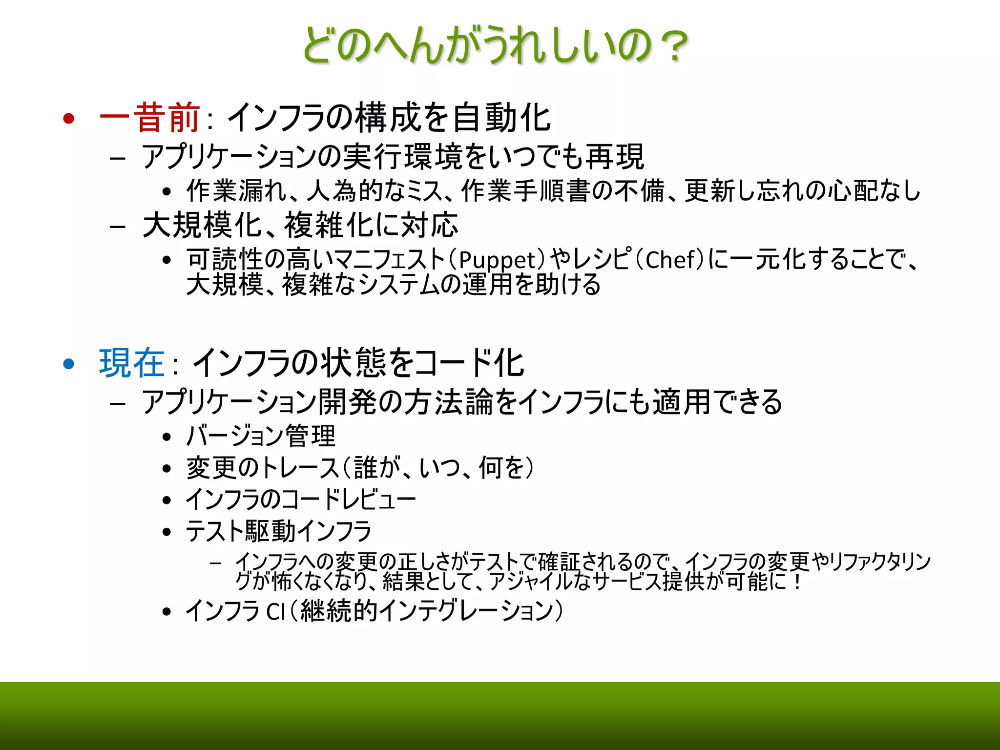 どのへんがうれしいの？ 
• 一昔前： インフラの構成を自動化 
– アプリケーションの実行環境をいつでも再現 
• 作業手順書の不備、更新し忘れの心配なし 
– 大規模化、複雑化に対応 
• 作業漏れ、人為的なミスの心配なし 
• 可読性の高いマニフェスト（Puppet）やレシピ（Chef）に一元化することで、大規模、 
複雑なシステムの運用を助ける 
• 現在： インフラの状態をコード化 
– アプリケーション開発の方法論をインフラにも適用できる 
• バージョン管理 
• 変更のトレース（誰が、いつ、何を） 
• インフラのコードレビュー 
• テスト駆動インフラ 
– インフラへの変更の正しさがテストで確証されるので、インフラの変更やリファクタリングが怖くなく 
なり、結果として、アジャイルなサービス提供が可能に！ 
• インフラCI（継続的インテグレーション） 
 