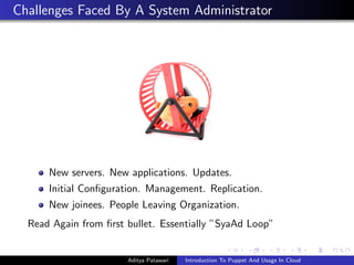 Challenges Faced By A System Administrator




      New servers. New applications. Updates.
      Initial Con?guration. Management. Replication.
      New joinees. People Leaving Organization.
  Read Again from ?rst bullet. Essentially SyaAd Loop


                       Aditya Patawari   Introduction To Puppet And Usage In Cloud
 