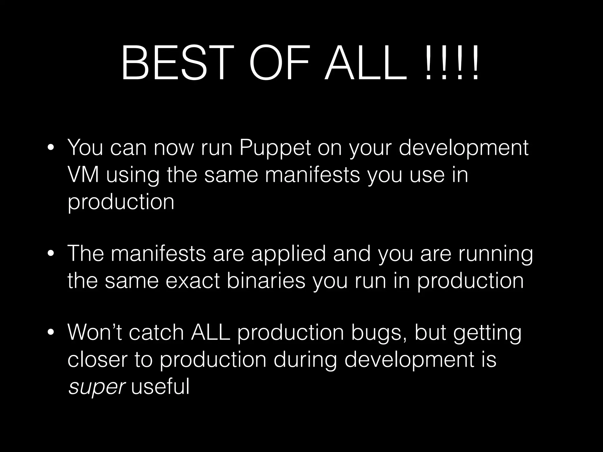 BEST OF ALL !!!!
• You can now run Puppet on your development
VM using the same manifests you use in
production
• The manifests are applied and you are running
the same exact binaries you run in production
• Won’t catch ALL production bugs, but getting
closer to production during development is
super useful
 