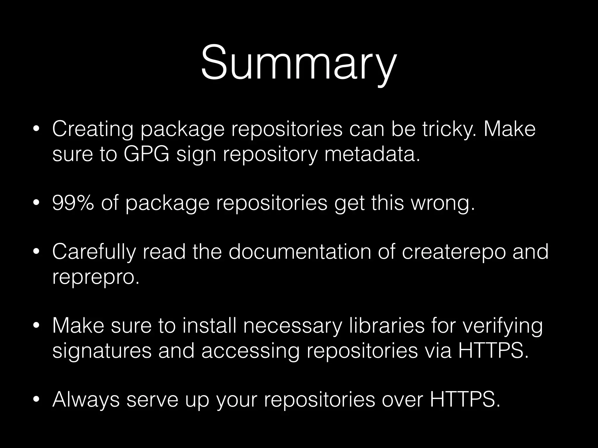 Summary
• Creating package repositories can be tricky. Make
sure to GPG sign repository metadata.
• 99% of package repositories get this wrong.
• Carefully read the documentation of createrepo and
reprepro.
• Make sure to install necessary libraries for verifying
signatures and accessing repositories via HTTPS.
• Always serve up your repositories over HTTPS.
 