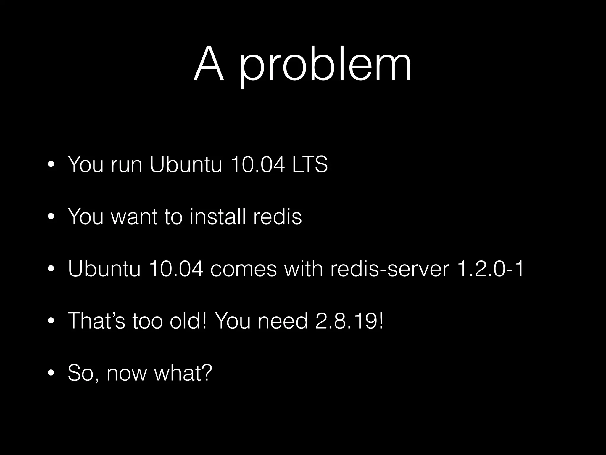 A problem
• You run Ubuntu 10.04 LTS
• You want to install redis
• Ubuntu 10.04 comes with redis-server 1.2.0-1
• That’s too old! You need 2.8.19!
• So, now what?
 