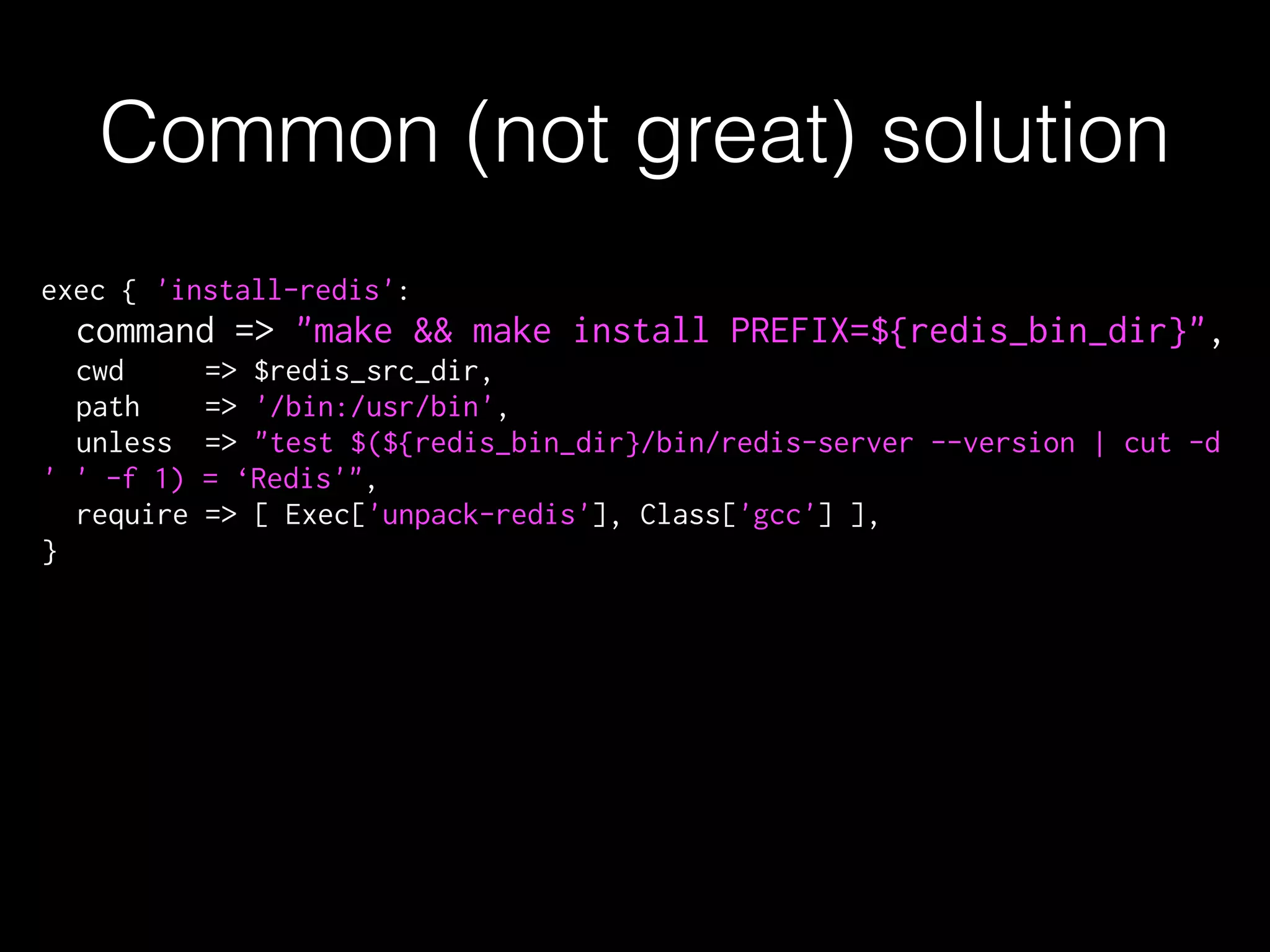 exec { 'install-redis':
command => "make && make install PREFIX=${redis_bin_dir}",
cwd => $redis_src_dir,
path => '/bin:/usr/bin',
unless => "test $(${redis_bin_dir}/bin/redis-server --version | cut -d
' ' -f 1) = ‘Redis'",
require => [ Exec['unpack-redis'], Class['gcc'] ],
}
Common (not great) solution
 