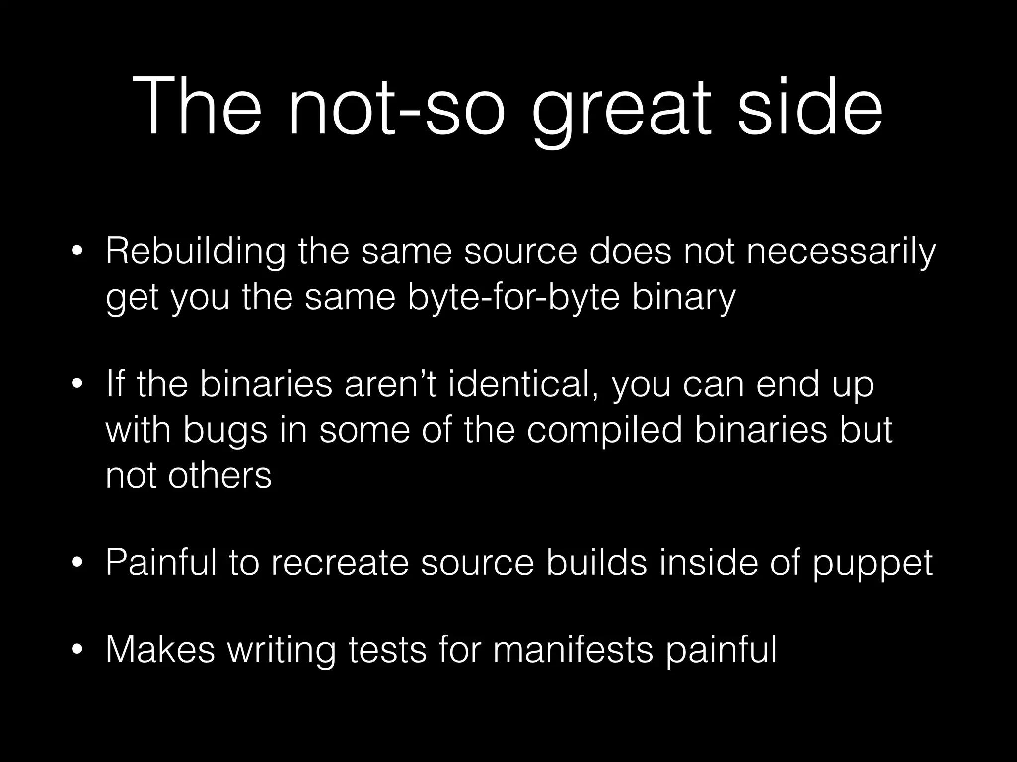 The not-so great side
• Rebuilding the same source does not necessarily
get you the same byte-for-byte binary
• If the binaries aren’t identical, you can end up
with bugs in some of the compiled binaries but
not others
• Painful to recreate source builds inside of puppet
• Makes writing tests for manifests painful
 