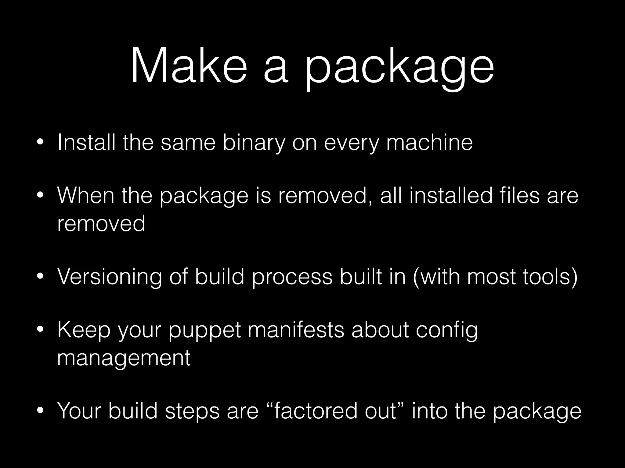 Make a package
• Install the same binary on every machine
• When the package is removed, all installed ﬁles are
removed
• Versioning of build process built in (with most tools)
• Keep your puppet manifests about conﬁg
management
• Your build steps are “factored out” into the package
 