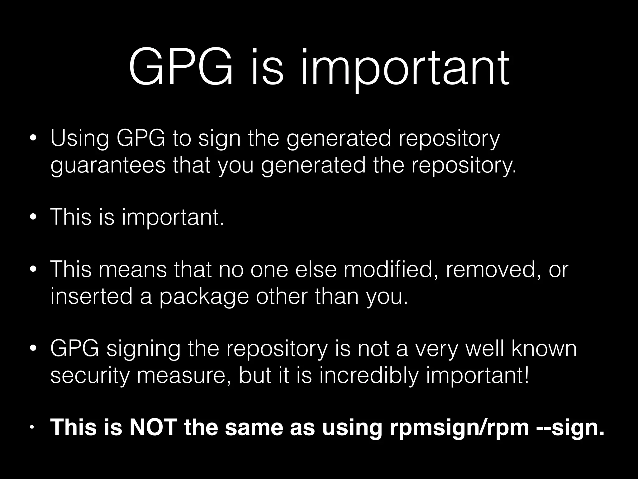 GPG is important
• Using GPG to sign the generated repository
guarantees that you generated the repository.
• This is important.
• This means that no one else modiﬁed, removed, or
inserted a package other than you.
• GPG signing the repository is not a very well known
security measure, but it is incredibly important!
• This is NOT the same as using rpmsign/rpm --sign.
 
