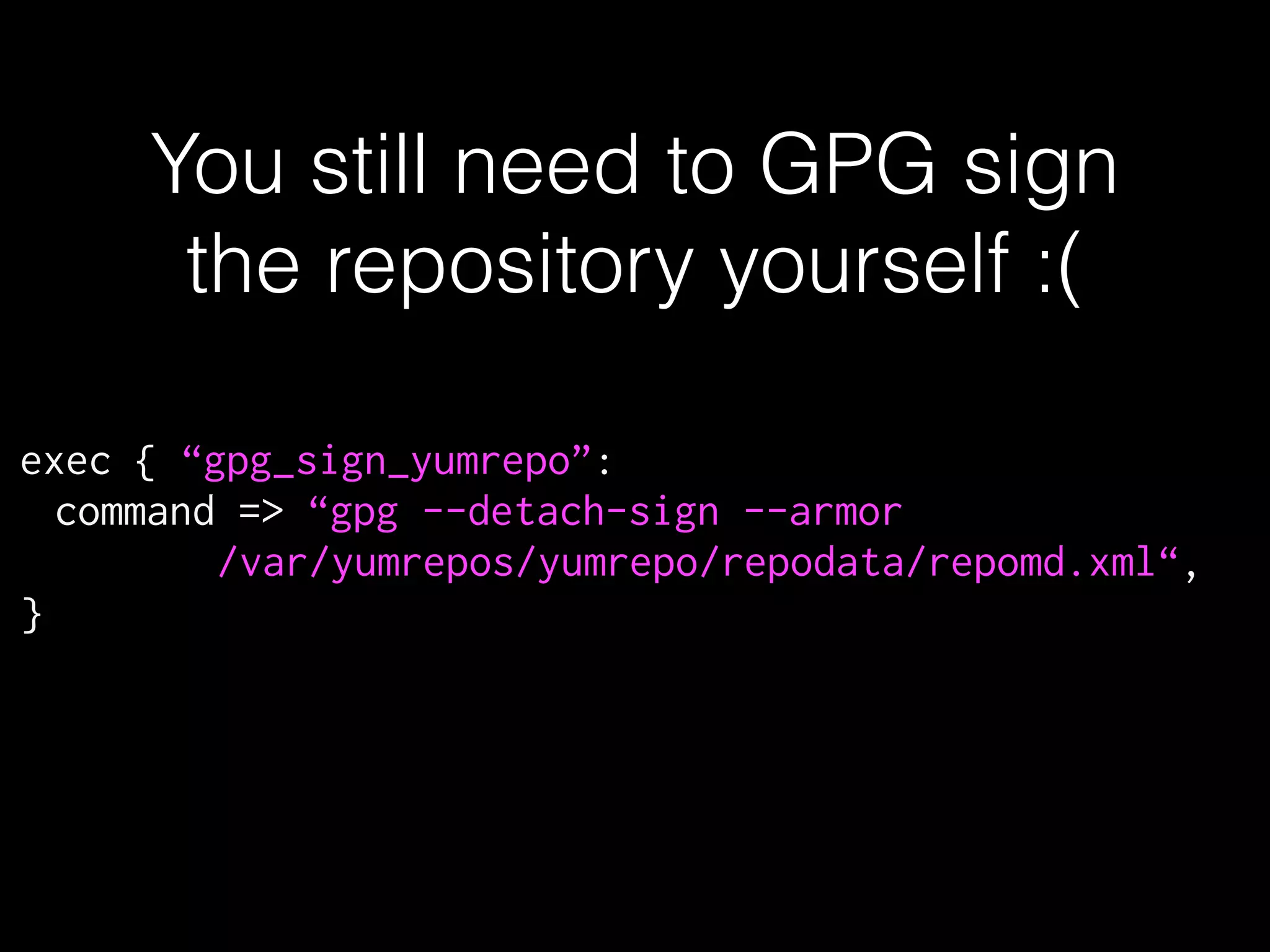 You still need to GPG sign
the repository yourself :(
exec { “gpg_sign_yumrepo”:
command => “gpg --detach-sign --armor
/var/yumrepos/yumrepo/repodata/repomd.xml“,
}
 
