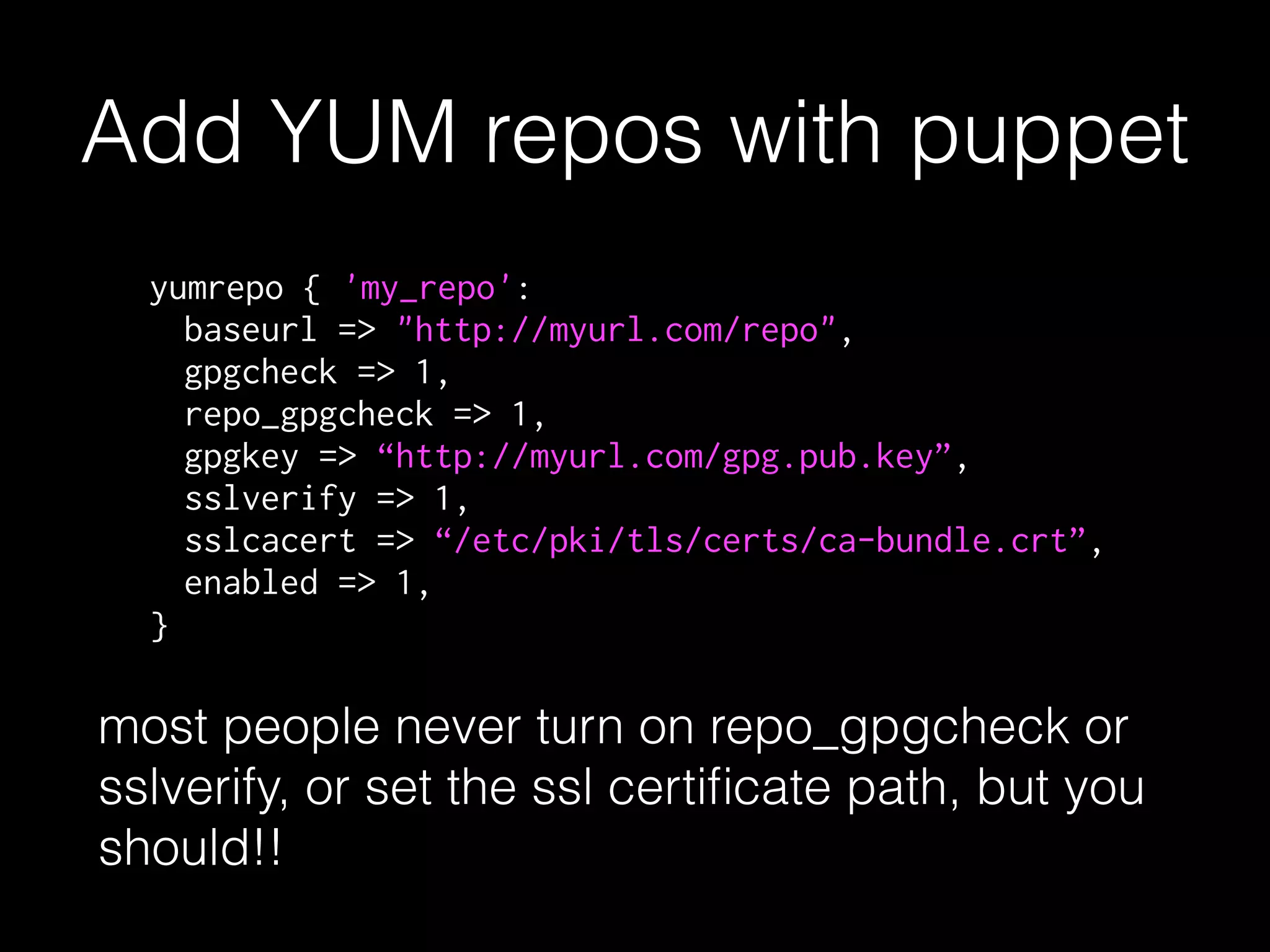Add YUM repos with puppet
yumrepo { 'my_repo':
baseurl => "http://myurl.com/repo",
gpgcheck => 1,
repo_gpgcheck => 1,
gpgkey => “http://myurl.com/gpg.pub.key”,
sslverify => 1,
sslcacert => “/etc/pki/tls/certs/ca-bundle.crt”,
enabled => 1,
}
most people never turn on repo_gpgcheck or
sslverify, or set the ssl certiﬁcate path, but you
should!!
 