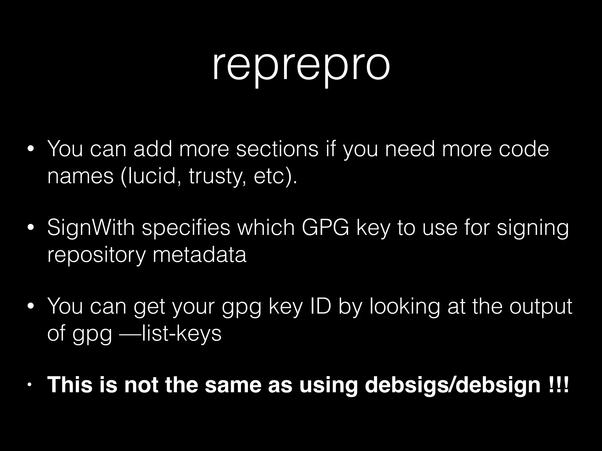 reprepro
• You can add more sections if you need more code
names (lucid, trusty, etc).
• SignWith speciﬁes which GPG key to use for signing
repository metadata
• You can get your gpg key ID by looking at the output
of gpg —list-keys
• This is not the same as using debsigs/debsign !!!
 