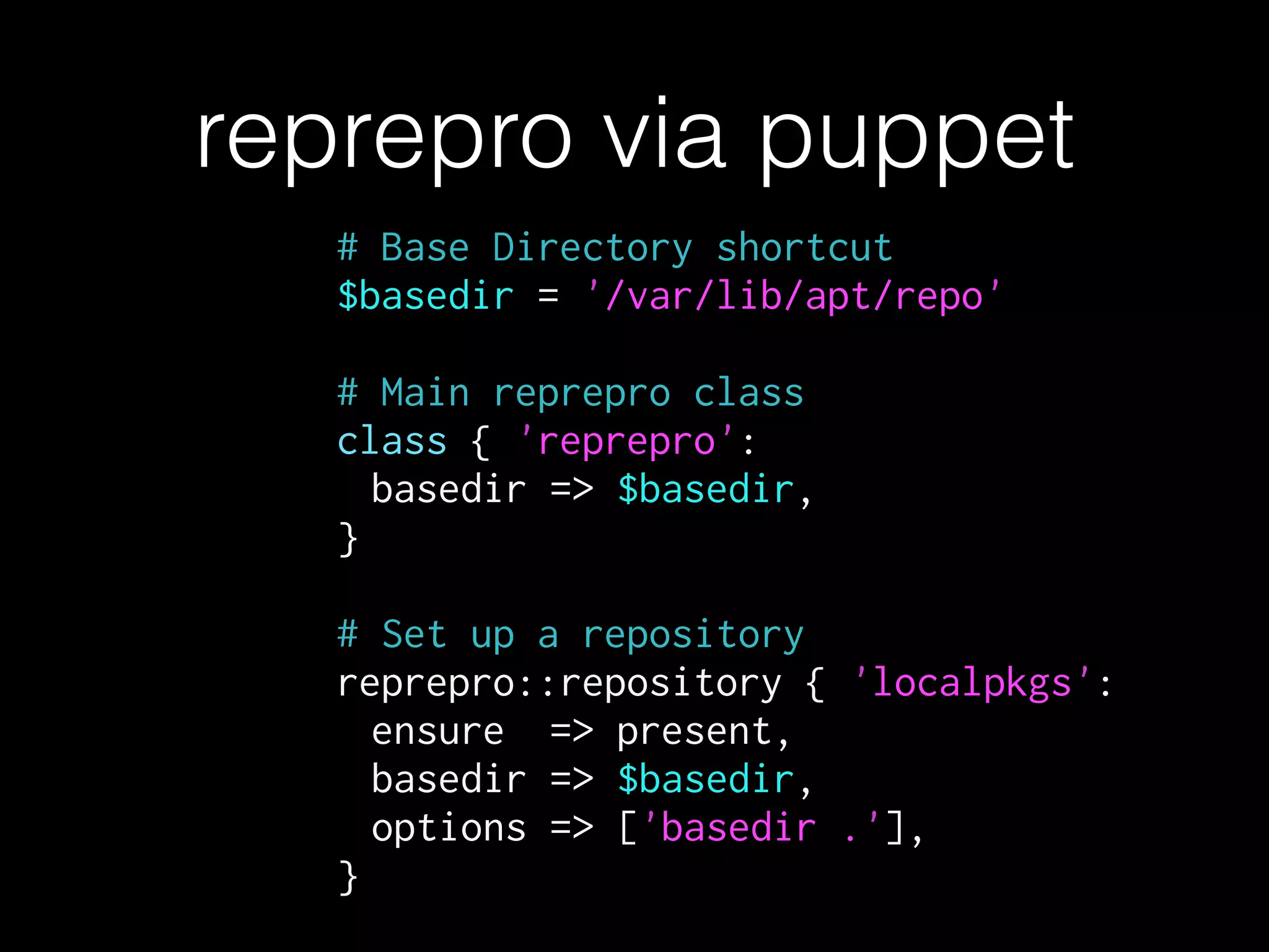 # Base Directory shortcut
$basedir = '/var/lib/apt/repo'
!
# Main reprepro class
class { 'reprepro':
basedir => $basedir,
}
!
# Set up a repository
reprepro::repository { 'localpkgs':
ensure => present,
basedir => $basedir,
options => ['basedir .'],
}
reprepro via puppet
 