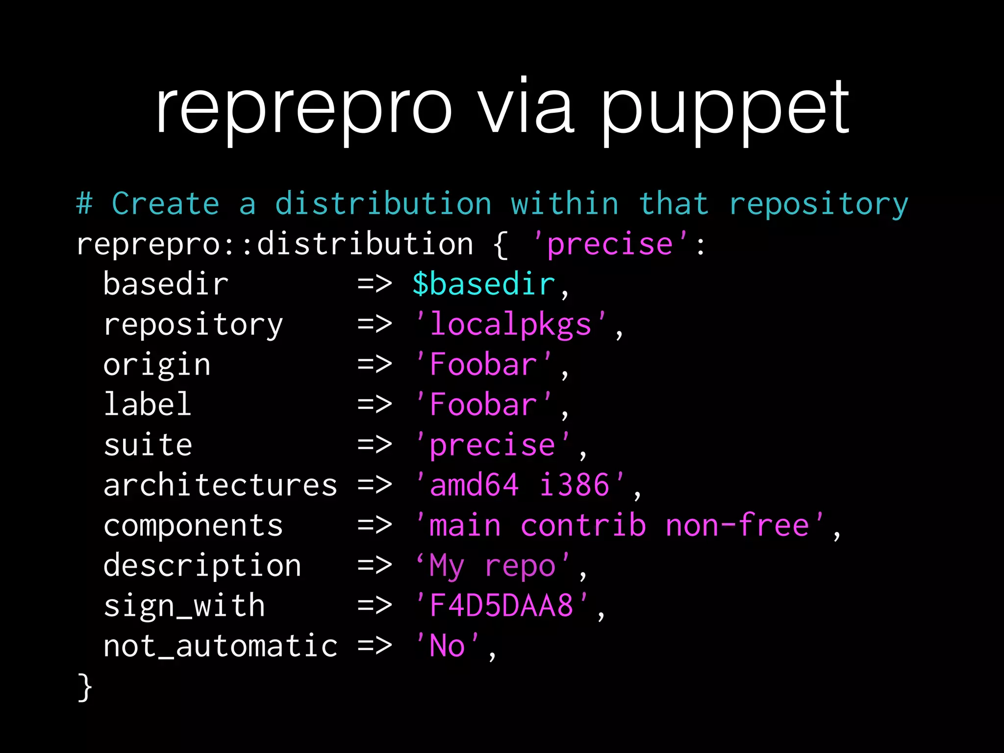 # Create a distribution within that repository
reprepro::distribution { 'precise':
basedir => $basedir,
repository => 'localpkgs',
origin => 'Foobar',
label => 'Foobar',
suite => 'precise',
architectures => 'amd64 i386',
components => 'main contrib non-free',
description => ‘My repo',
sign_with => 'F4D5DAA8',
not_automatic => 'No',
}
reprepro via puppet
 