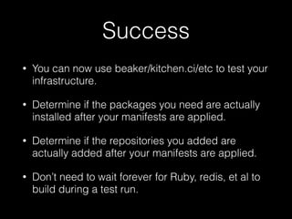 Success
• You can now use beaker/kitchen.ci/etc to test your
infrastructure.
• Determine if the packages you need are actually
installed after your manifests are applied.
• Determine if the repositories you added are
actually added after your manifests are applied.
• Don’t need to wait forever for Ruby, redis, et al to
build during a test run.
 
