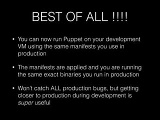 BEST OF ALL !!!!
• You can now run Puppet on your development
VM using the same manifests you use in
production
• The manifests are applied and you are running
the same exact binaries you run in production
• Won’t catch ALL production bugs, but getting
closer to production during development is
super useful
 