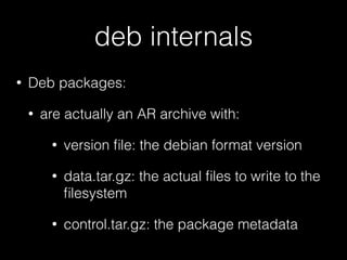 deb internals
• Deb packages:
• are actually an AR archive with:
• version ﬁle: the debian format version
• data.tar.gz: the actual ﬁles to write to the
ﬁlesystem
• control.tar.gz: the package metadata
 