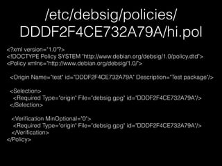 /etc/debsig/policies/
DDDF2F4CE732A79A/hi.pol
<?xml version="1.0"?>
<!DOCTYPE Policy SYSTEM "http://www.debian.org/debsig/1.0/policy.dtd">
<Policy xmlns="http://www.debian.org/debsig/1.0/">
!
<Origin Name="test" id="DDDF2F4CE732A79A" Description="Test package"/>
!
<Selection>
<Required Type="origin" File="debsig.gpg" id="DDDF2F4CE732A79A"/>
</Selection>
!
<Veriﬁcation MinOptional="0">
<Required Type="origin" File="debsig.gpg" id="DDDF2F4CE732A79A"/>
</Veriﬁcation>
</Policy>
 