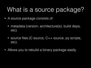 What is a source package?
• A source package consists of:
• metadata (version, architecture(s), build deps,
etc).
• source ﬁles (C source, C++ source, py scripts,
etc).
• Allows you to rebuild a binary package easily.
 