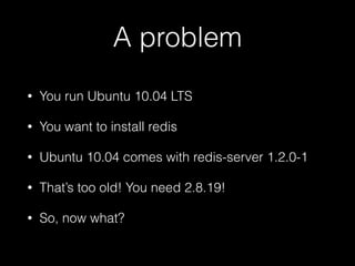 A problem
• You run Ubuntu 10.04 LTS
• You want to install redis
• Ubuntu 10.04 comes with redis-server 1.2.0-1
• That’s too old! You need 2.8.19!
• So, now what?
 