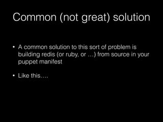 Common (not great) solution
• A common solution to this sort of problem is
building redis (or ruby, or …) from source in your
puppet manifest
• Like this….
 
