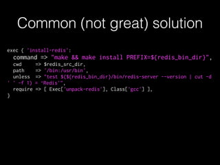 exec { 'install-redis':
command => "make && make install PREFIX=${redis_bin_dir}",
cwd => $redis_src_dir,
path => '/bin:/usr/bin',
unless => "test $(${redis_bin_dir}/bin/redis-server --version | cut -d
' ' -f 1) = ‘Redis'",
require => [ Exec['unpack-redis'], Class['gcc'] ],
}
Common (not great) solution
 