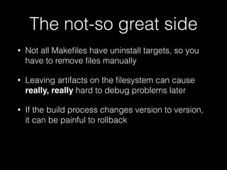 The not-so great side
• Not all Makeﬁles have uninstall targets, so you
have to remove ﬁles manually
• Leaving artifacts on the ﬁlesystem can cause
really, really hard to debug problems later
• If the build process changes version to version,
it can be painful to rollback
 