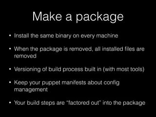 Make a package
• Install the same binary on every machine
• When the package is removed, all installed ﬁles are
removed
• Versioning of build process built in (with most tools)
• Keep your puppet manifests about conﬁg
management
• Your build steps are “factored out” into the package
 