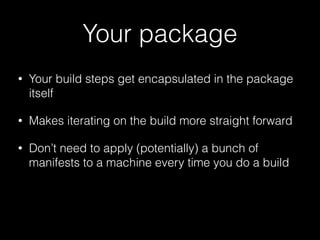 Your package
• Your build steps get encapsulated in the package
itself
• Makes iterating on the build more straight forward
• Don’t need to apply (potentially) a bunch of
manifests to a machine every time you do a build
 