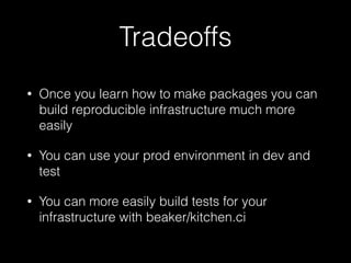 Tradeoffs
• Once you learn how to make packages you can
build reproducible infrastructure much more
easily
• You can use your prod environment in dev and
test
• You can more easily build tests for your
infrastructure with beaker/kitchen.ci
 